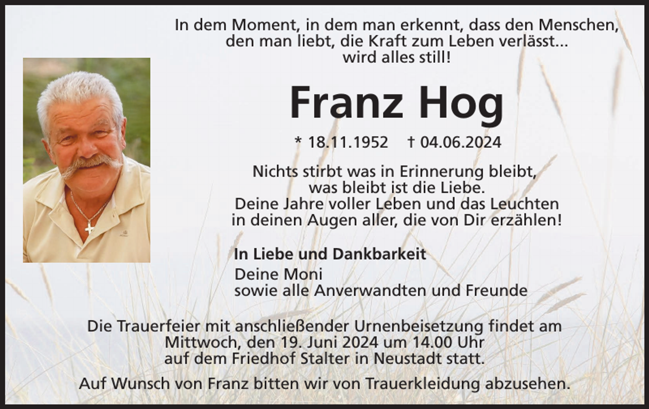 <p>In dem Moment, in dem man erkennt, dass den Menschen,<br />den man liebt, die Kraft zum Leben verlässt...<br />wird alles still!</p><p>Franz Hog<br />* 18.11.1952</p><p>† 04.06.2024</p><p>Nichts stirbt was in Erinnerung bleibt,<br />was bleibt ist die Liebe.<br />Deine Jahre voller Leben und das Leuchten<br />in deinen Augen aller, die von Dir erzählen!<br />In Liebe und Dankbarkeit<br />Deine Moni<br />sowie alle Anverwandten und Freunde<br />Die Trauerfeier mit anschließender Urnenbeisetzung findet am<br />Mittwoch, den 19. Juni 2024 um 14.00 Uhr<br />auf dem Friedhof Stalter in Neustadt statt.<br />Auf Wunsch von Franz bitten wir von Trauerkleidung abzusehen.</p>
