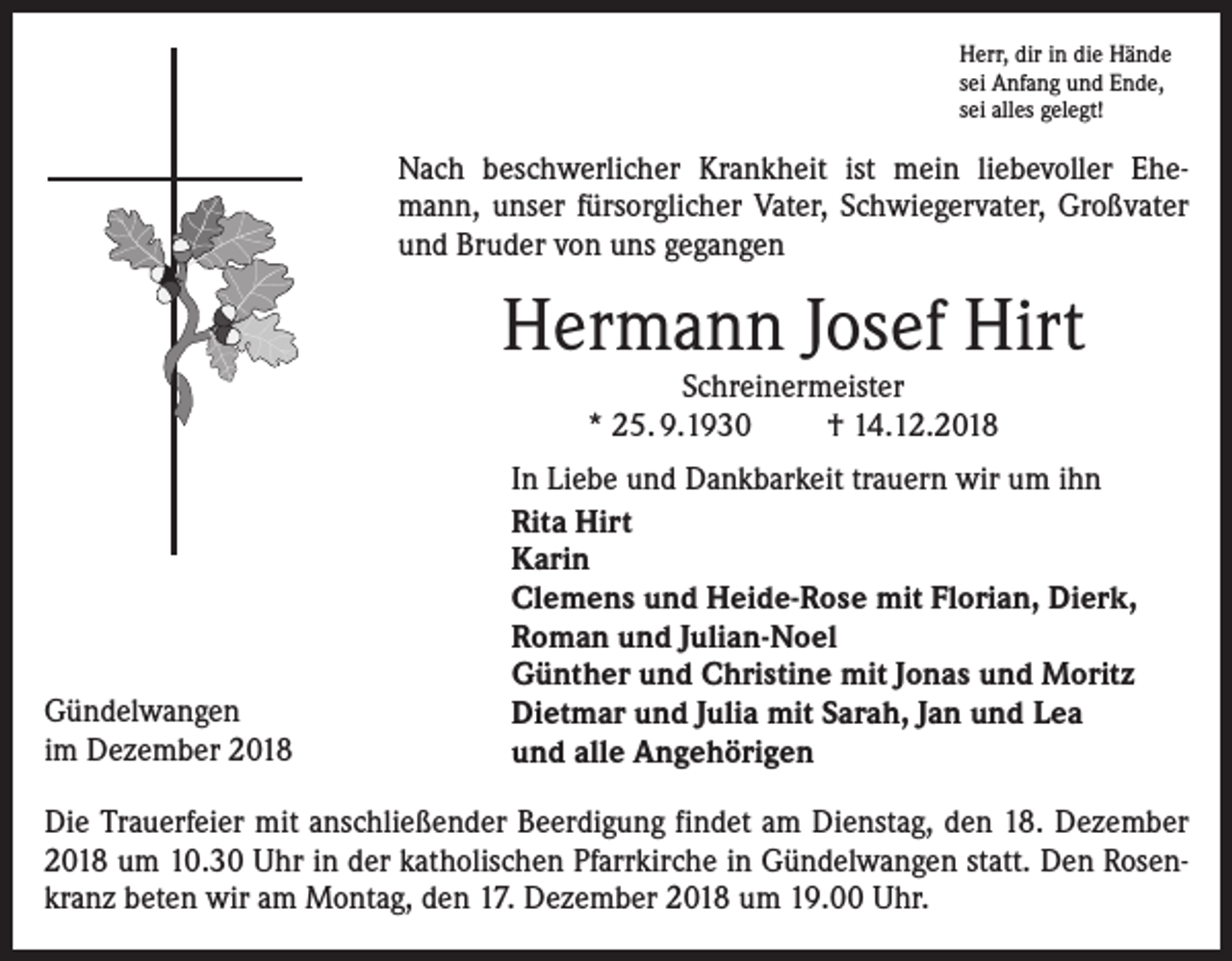 <p>Herr, dir in die Hände<br />sei Anfang und Ende,<br />sei alles gelegt!</p><p>Nach beschwerlicher Krankheit ist mein liebevoller Ehemann, unser fürsorglicher Vater, Schwiegervater, Großvater<br />und Bruder von uns gegangen</p><p>Hermann Josef Hirt<br />Schreinermeister<br />* 25. 9.1930<br />† 14.12.2018</p><p>Gündelwangen<br />im Dezember 2018</p><p>In Liebe und Dankbarkeit trauern wir um ihn<br />Rita Hirt<br />Karin<br />Clemens und Heide-Rose mit Florian, Dierk,<br />Roman und Julian-Noel<br />Günther und Christine mit Jonas und Moritz<br />Dietmar und Julia mit Sarah, Jan und Lea<br />und alle Angehörigen</p><p>Die Trauerfeier mit anschließender Beerdigung findet am Dienstag, den 18. Dezember<br />2018 um 10.30 Uhr in der katholischen Pfarrkirche in Gündelwangen statt. Den Rosenkranz beten wir am Montag, den 17. Dezember 2018 um 19.00 Uhr.</p>