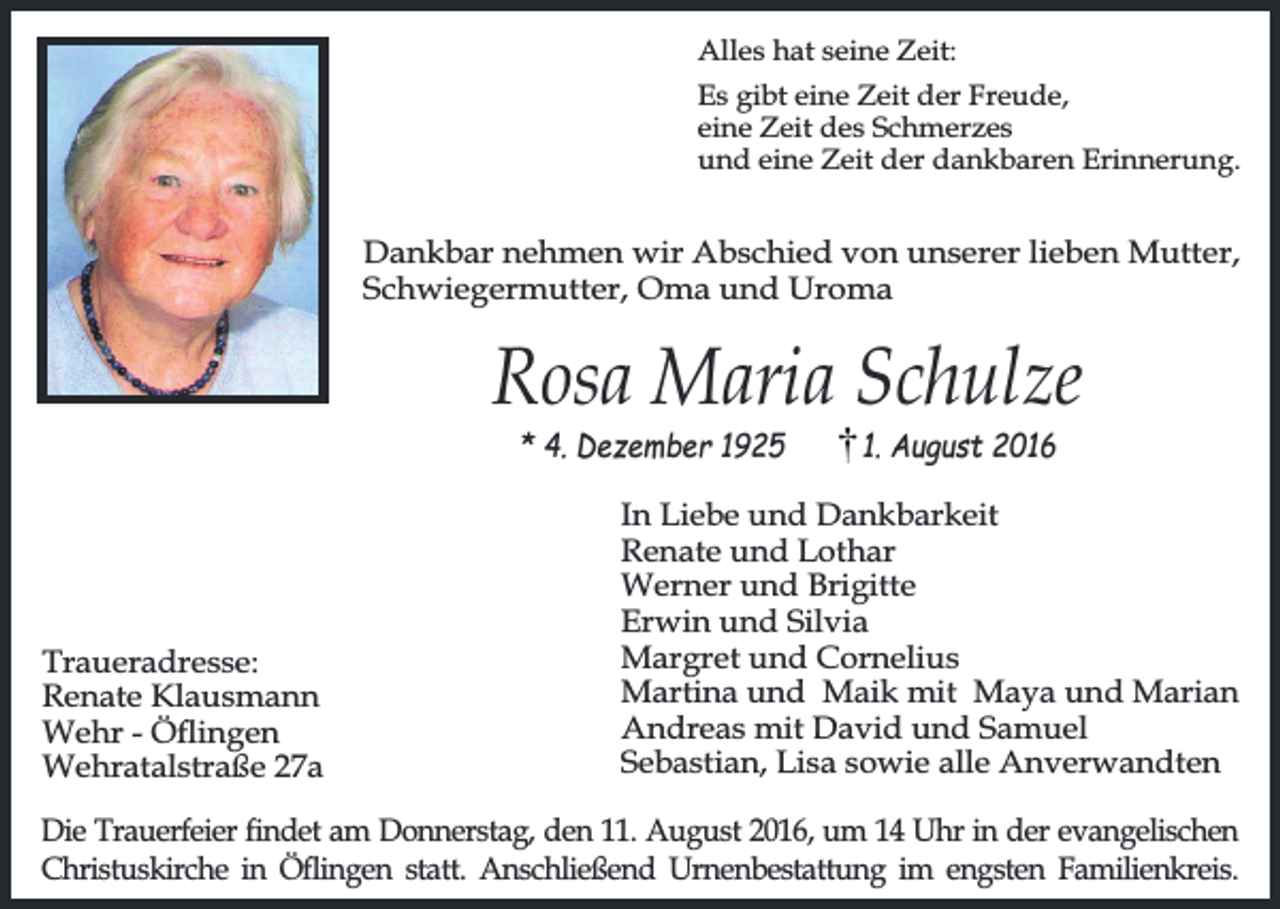 <p>Alles hat seine Zeit:<br />Es gibt eine Zeit der Freude,<br />eine Zeit des Schmerzes<br />und eine Zeit der dankbaren Erinnerung.</p><p>Dankbar nehmen wir Abschied von unserer lieben Mutter,<br />Schwiegermutter, Oma und Uroma</p><p>Rosa Maria Schulze<br />* 4. Dezember 1925</p><p>Traueradresse:<br />Renate Klausmann<br />Wehr - Öingen<br />Wehratalstraße 27a</p><p>1. August 2016</p><p>In Liebe und Dankbarkeit<br />Renate und Lothar<br />Werner und Brigitte<br />Erwin und Silvia<br />Margret und Cornelius<br />Martina und Maik mit Maya und Marian<br />Andreas mit David und Samuel<br />Sebastian, Lisa sowie alle Anverwandten</p><p>Die Trauerfeier findet am Donnerstag, den 11. August 2016, um 14 Uhr in der evangelischen<br />Christuskirche in Öflingen statt. Anschließend Urnenbestattung im engsten Familienkreis.</p>