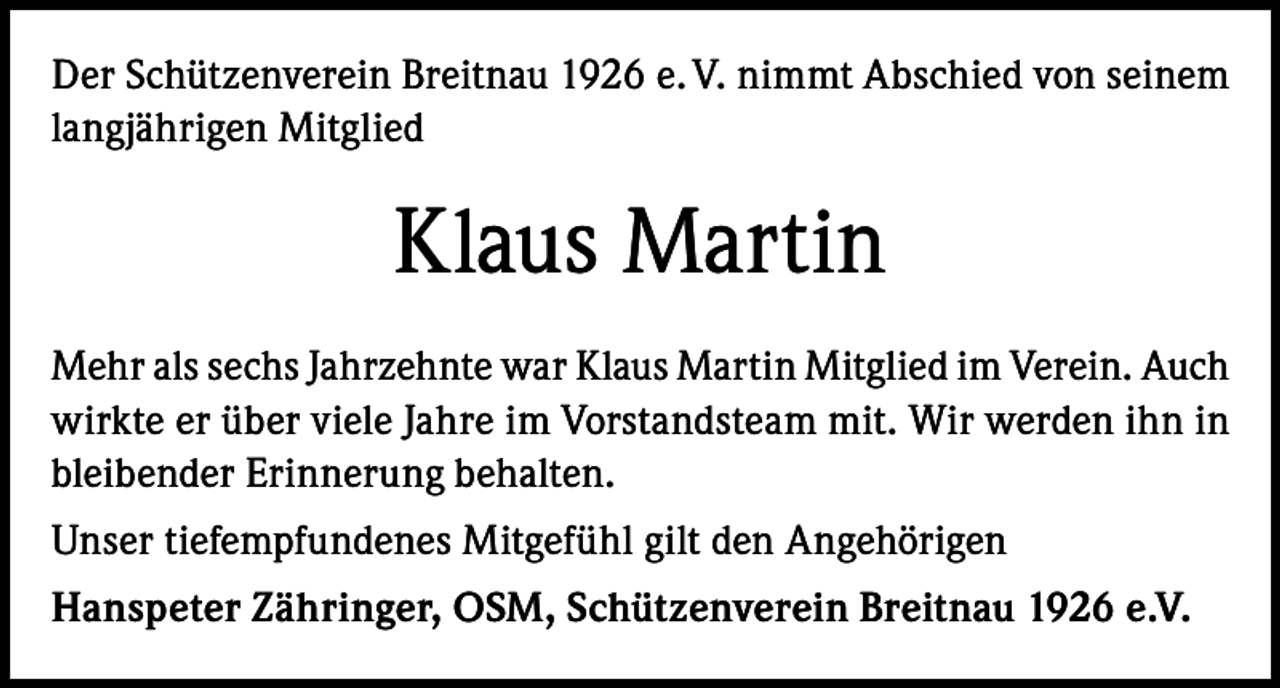 <p>Der Schützenverein Breitnau 1926 e. V. nimmt Abschied von seinem<br />langjährigen Mitglied</p><p>Klaus Martin<br />Mehr als sechs Jahrzehnte war Klaus Martin Mitglied im Verein. Auch<br />wirkte er über viele Jahre im Vorstandsteam mit. Wir werden ihn in<br />bleibender Erinnerung behalten.<br />Unser tiefempfundenes Mitgefühl gilt den Angehörigen<br />Hanspeter Zähringer, OSM, Schützenverein Breitnau 1926 e.V.</p>