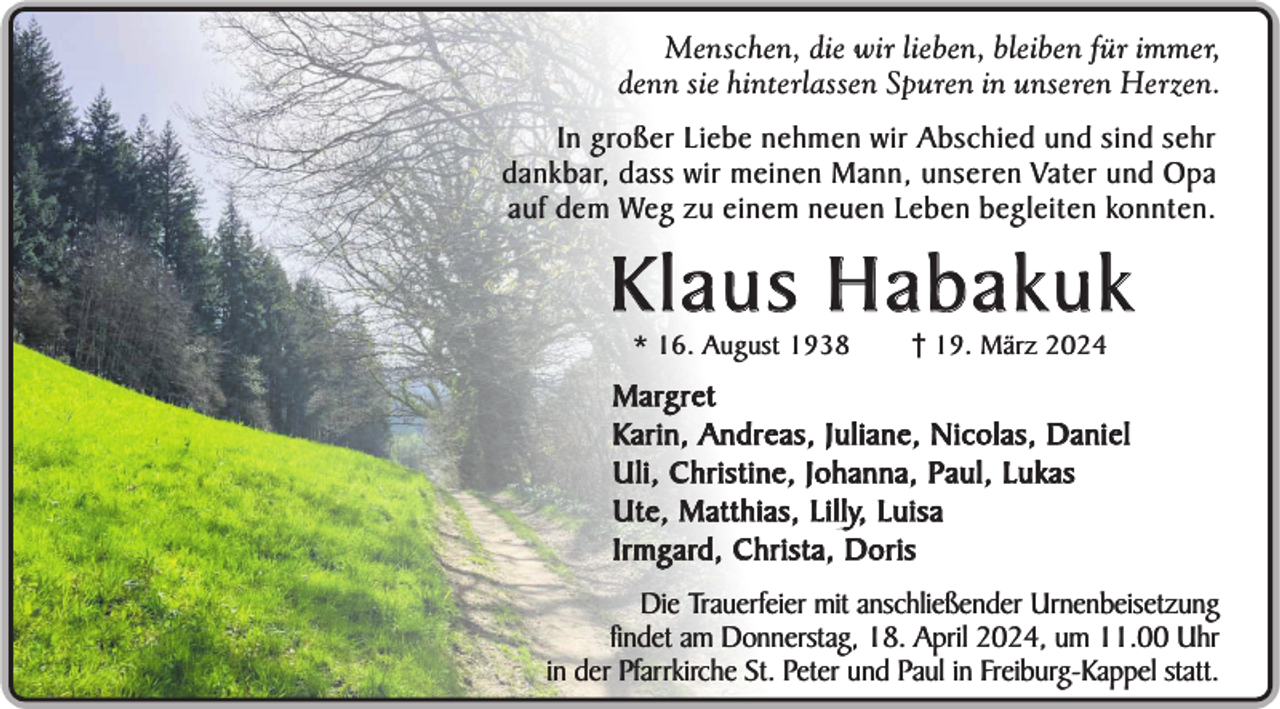 <p>Menschen, die wir lieben, bleiben für immer,<br />denn sie hinterlassen Spuren in unseren Herzen.</p><p>In großer Liebe nehmen wir Abschied und sind sehr<br />dankbar, dass wir meinen Mann, unseren Vater und Opa<br />auf dem Weg zu einem neuen Leben begleiten konnten.</p><p>Klaus Habakuk<br />* 16. August 1938</p><p>19. März 2024</p><p>M a rg r e t<br />Karin, Andreas, Juliane, Nicolas, Daniel<br />Uli, Christine, Johanna, Paul, Lukas<br />Ute, Matthias, Lilly, Luisa<br />Irmgard, Christa, Doris<br />Die Trauerfeier mit anschließender Urnenbeisetzung<br />findet am Donnerstag, 18. April 2024, um 11.00 Uhr<br />in der Pfarrkirche St. Peter und Paul in Freiburg-Kappel statt.</p>