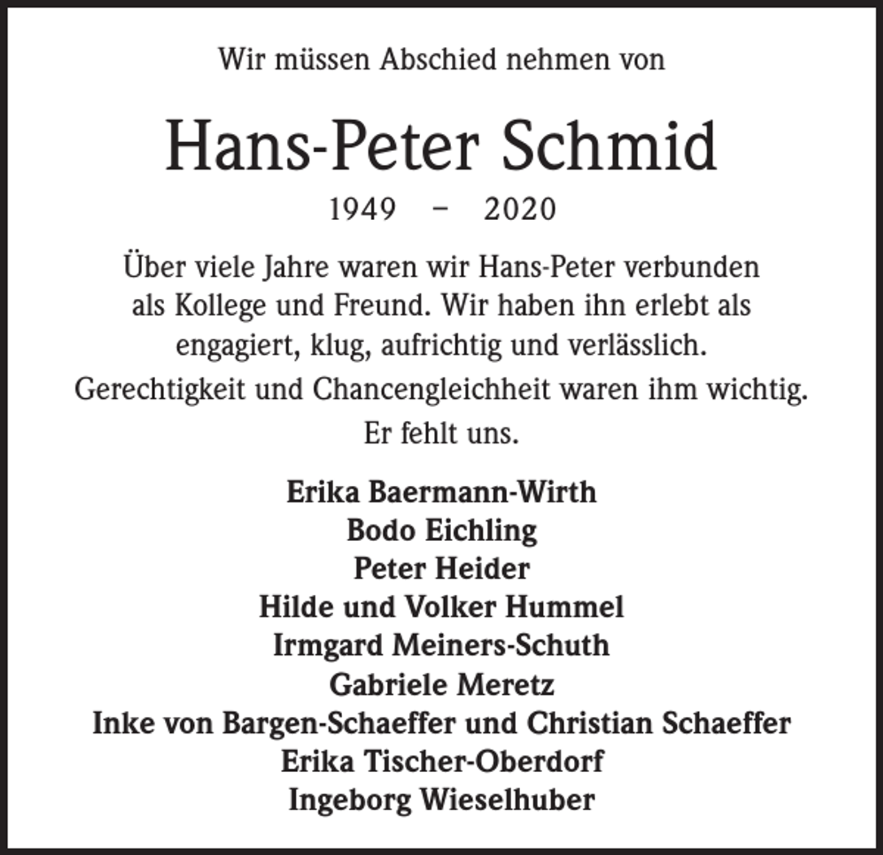 <p>Wir müssen Abschied nehmen von</p><p>Hans-Peter Schmid<br />1949 – 2020<br />Über viele Jahre waren wir Hans-Peter verbunden<br />als Kollege und Freund. Wir haben ihn erlebt als<br />engagiert, klug, aufrichtig und verlässlich.<br />Gerechtigkeit und Chancengleichheit waren ihm wichtig.<br />Er fehlt uns.<br />Erika Baermann-Wirth<br />Bodo Eichling<br />Peter Heider<br />Hilde und Volker Hummel<br />Irmgard Meiners-Schuth<br />Gabriele Meretz<br />Inke von Bargen-Schaeffer und Christian Schaeffer<br />Erika Tischer-Oberdorf<br />Ingeborg Wieselhuber</p>