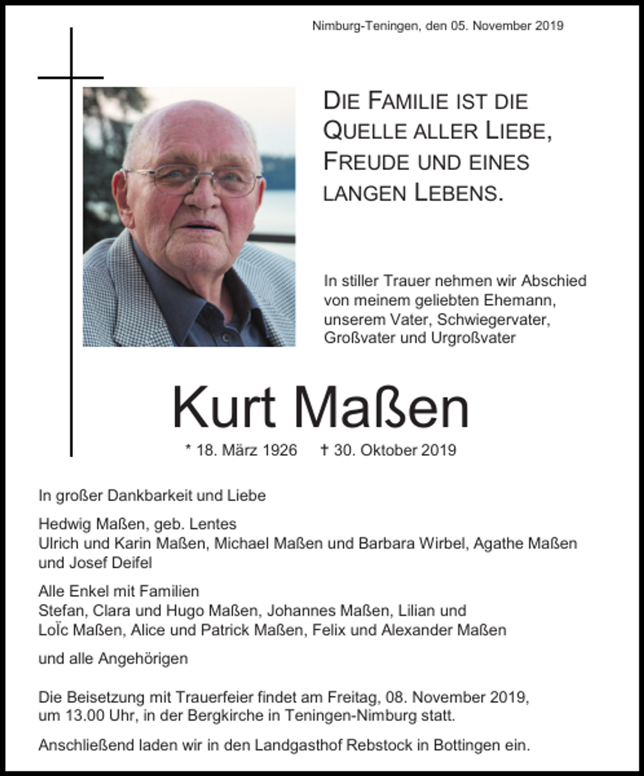 <p>Nimburg-Teningen, den 05. November 2019</p><p>DIE FAMILIE IST DIE<br />QUELLE ALLER LIEBE,<br />FREUDE UND EINES<br />LANGEN LEBENS.</p><p>In stiller Trauer nehmen wir Abschied<br />von meinem geliebten Ehemann,<br />unserem Vater, Schwiegervater,<br />Großvater und Urgroßvater</p><p>Kurt Maßen<br />* 18. März 1926</p><p> 30. Oktober 2019</p><p>In großer Dankbarkeit und Liebe<br />Hedwig Maßen, geb. Lentes<br />Ulrich und Karin Maßen, Michael Maßen und Barbara Wirbel, Agathe Maßen<br />und Josef Deifel<br />Alle Enkel mit Familien<br />Stefan, Clara und Hugo Maßen, Johannes Maßen, Lilian und<br />LoÏc Maßen, Alice und Patrick Maßen, Felix und Alexander Maßen<br />und alle Angehörigen<br />Die Beisetzung mit Trauerfeier findet am Freitag, 08. November 2019,<br />um 13.00 Uhr, in der Bergkirche in Teningen-Nimburg statt.<br />Anschließend laden wir in den Landgasthof Rebstock in Bottingen ein.</p>