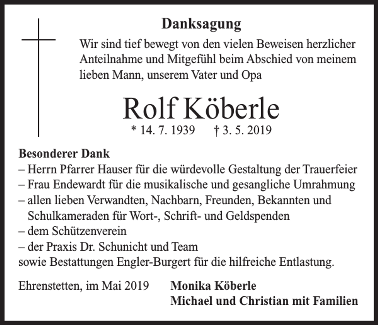 <p>Danksagung<br />Wir sind tief bewegt von den vielen Beweisen herzlicher<br />Anteilnahme und Mitgefühl beim Abschied von meinem<br />lieben Mann, unserem Vater und Opa</p><p>Rolf<br />Köberle<br />* 14. 7. 1939 † 3. 5. 2019<br />Besonderer Dank<br />– Herrn Pfarrer Hauser für die würdevolle Gestaltung der Trauerfeier<br />– Frau Endewardt für die musikalische und gesangliche Umrahmung<br />– allen lieben Verwandten, Nachbarn, Freunden, Bekannten und<br />Schulkameraden für Wort-, Schrift- und Geldspenden<br />– dem Schützenverein<br />– der Praxis Dr. Schunicht und Team<br />sowie Bestattungen Engler-Burgert für die hilfreiche Entlastung.<br />Ehrenstetten, im Mai 2019</p><p>Monika Köberle<br />Michael und Christian mit Familien</p>