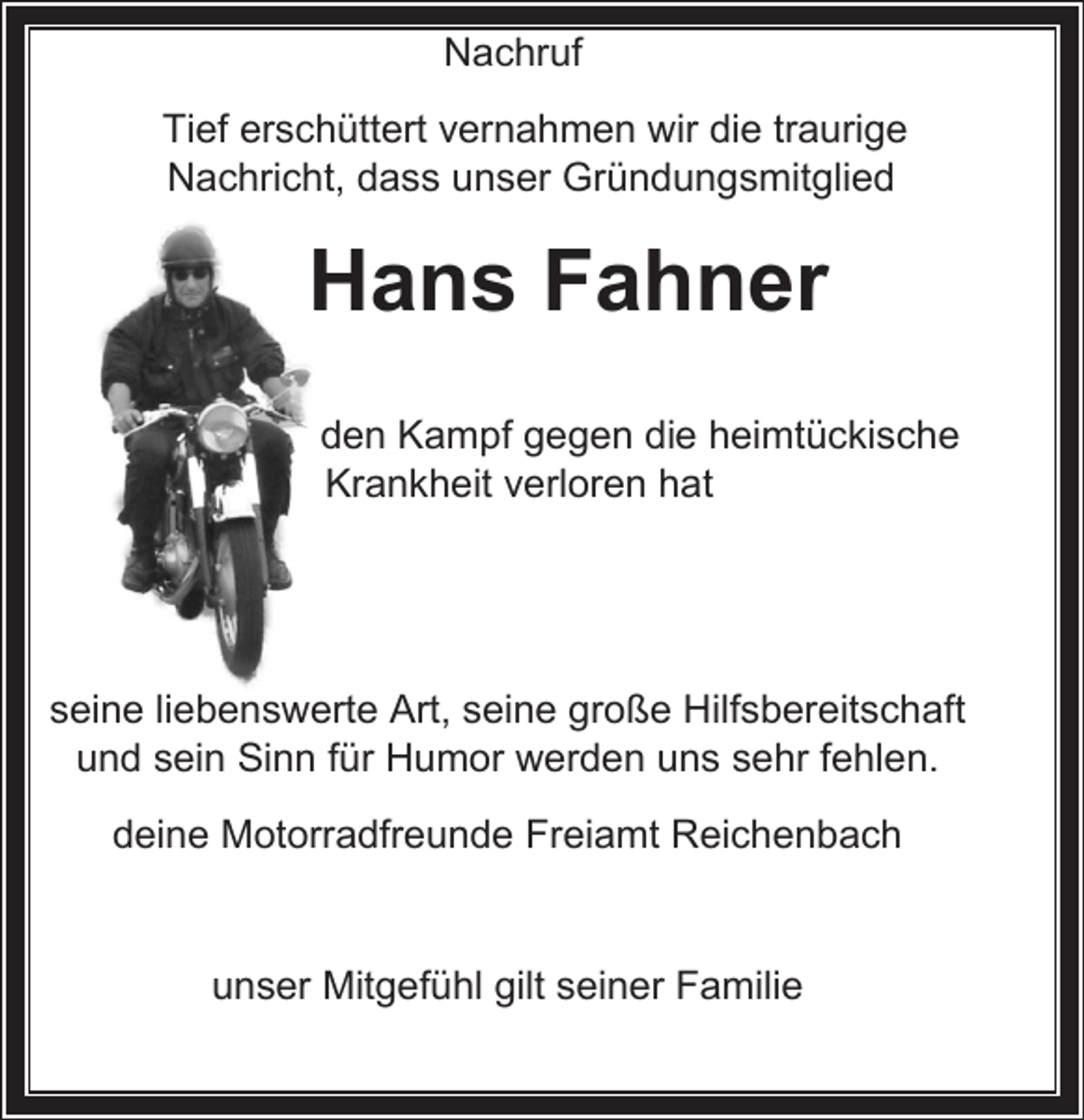 <p>Nachruf<br />Tief erschüttert vernahmen wir die traurige<br />Nachricht, dass unser Gründungsmitglied</p><p>Hans Fahner</p><p>den Kampf gegen die heimtückische<br />Krankheit verloren hat</p><p>seine liebenswerte Art, seine große Hilfsbereitschaft<br />und sein Sinn für Humor werden uns sehr fehlen.<br />deine Motorradfreunde Freiamt Reichenbach</p><p>unser Mitgefühl gilt seiner Familie</p>