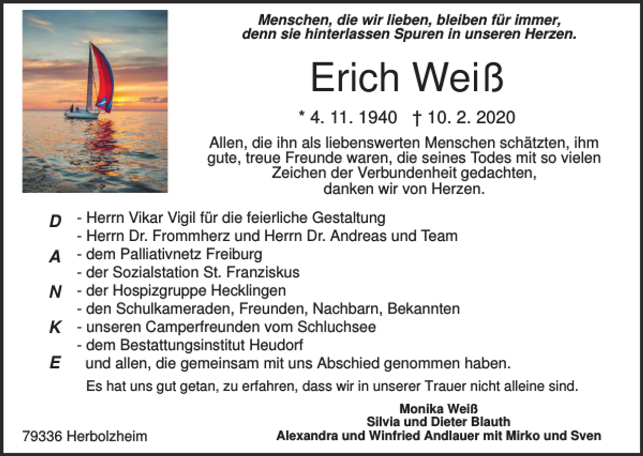<p>Menschen, die wir lieben, bleiben für immer,<br />denn sie hinterlassen Spuren in unseren Herzen.</p><p>Erich Weiß<br />* 4. 11. 1940 † 10. 2. 2020<br />Allen, die ihn als liebenswerten Menschen schätzten, ihm<br />gute, treue Freunde waren, die seines Todes mit so vielen<br />Zeichen der Verbundenheit gedachten,<br />danken wir von Herzen.</p><p>D - Herrn Vikar Vigil für die feierliche Gestaltung</p><p>- Herrn Dr. Frommherz und Herrn Dr. Andreas und Team</p><p>A - dem Palliativnetz Freiburg<br />- der Sozialstation St. Franziskus</p><p>N - der Hospizgruppe Hecklingen<br />- den Schulkameraden, Freunden, Nachbarn, Bekannten</p><p>K - unseren Camperfreunden vom Schluchsee<br />E</p><p>- dem Bestattungsinstitut Heudorf<br />und allen, die gemeinsam mit uns Abschied genommen haben.<br />Es hat uns gut getan, zu erfahren, dass wir in unserer Trauer nicht alleine sind.</p><p>79336 Herbolzheim</p><p>Monika Weiß<br />Silvia und Dieter Blauth<br />Alexandra und Winfried Andlauer mit Mirko und Sven</p>