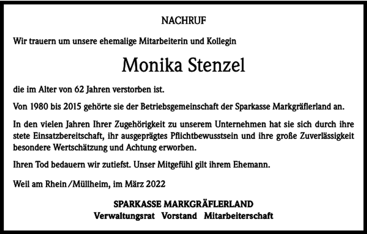 <p>NACHRUF<br />Wir trauern um unsere ehemalige Mitarbeiterin und Kollegin</p><p>Monika Stenzel<br />die im Alter von 62 Jahren verstorben ist.<br />Von 1980 bis 2015 gehörte sie der Betriebsgemeinschaft der Sparkasse Markgräflerland an.<br />In den vielen Jahren Ihrer Zugehörigkeit zu unserem Unternehmen hat sie sich durch ihre<br />stete Einsatzbereitschaft, ihr ausgeprägtes Pflichtbewusstsein und ihre große Zuverlässigkeit<br />besondere Wertschätzung und Achtung erworben.<br />Ihren Tod bedauern wir zutiefst. Unser Mitgefühl gilt ihrem Ehemann.<br />Weil am Rhein /Müllheim, im März 2022<br />SPARKASSE MARKGRÄFLERLAND<br />Verwaltungsrat Vorstand Mitarbeiterschaft</p>