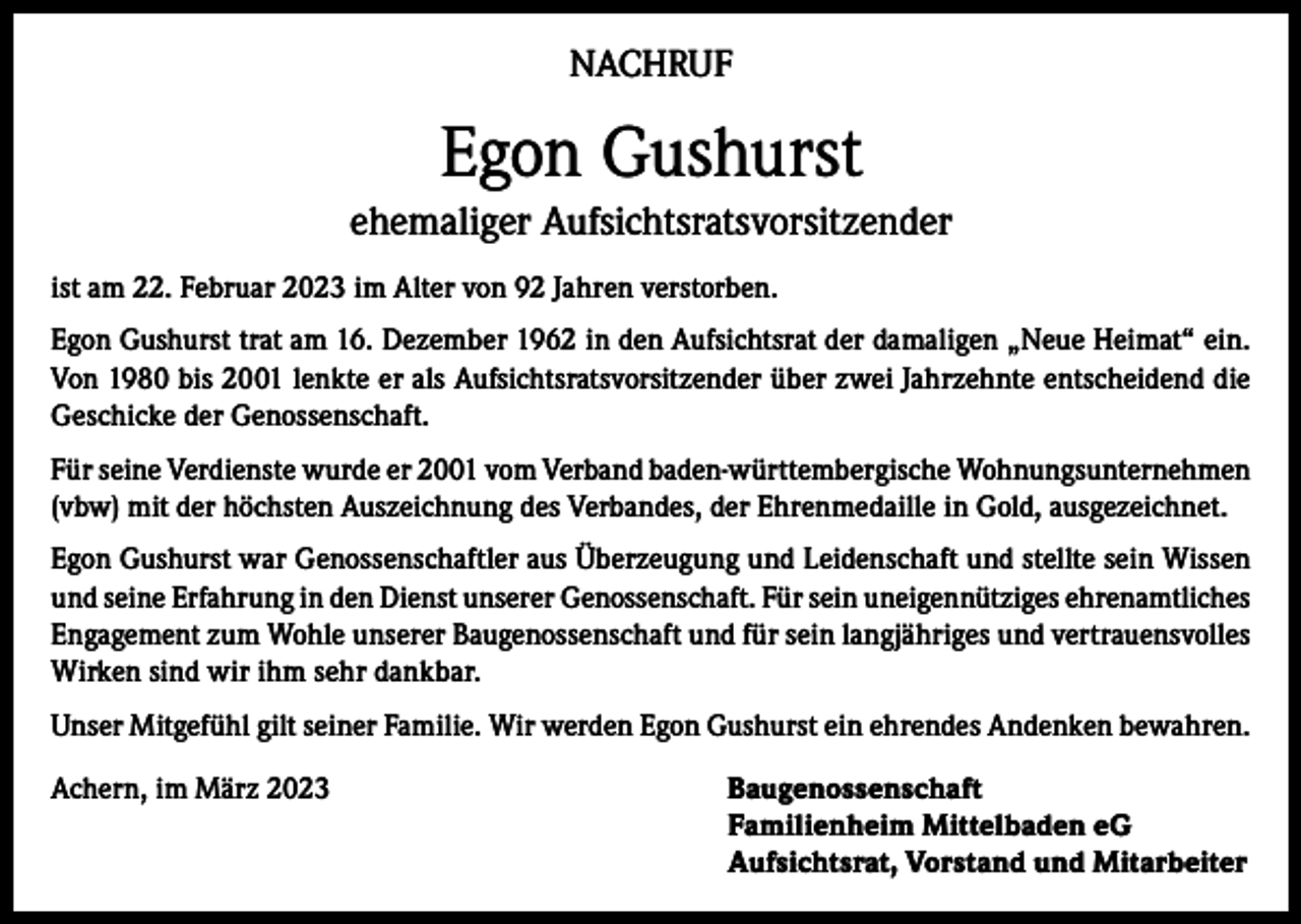 <p>NACHRUF</p><p>Egon Gushurst<br />ehemaliger Aufsichtsratsvorsitzender<br />ist am 22. Februar 2023 im Alter von 92 Jahren verstorben.<br />Egon Gushurst trat am 16. Dezember 1962 in den Aufsichtsrat der damaligen „Neue Heimat“ ein.<br />Von 1980 bis 2001 lenkte er als Aufsichtsratsvorsitzender über zwei Jahrzehnte entscheidend die<br />Geschicke der Genossenschaft.<br />Für seine Verdienste wurde er 2001 vom Verband baden-württembergische Wohnungsunternehmen<br />(vbw) mit der höchsten Auszeichnung des Verbandes, der Ehrenmedaille in Gold, ausgezeichnet.<br />Egon Gushurst war Genossenschaftler aus Überzeugung und Leidenschaft und stellte sein Wissen<br />und seine Erfahrung in den Dienst unserer Genossenschaft. Für sein uneigennütziges ehrenamtliches<br />Engagement zum Wohle unserer Baugenossenschaft und für sein langjähriges und vertrauensvolles<br />Wirken sind wir ihm sehr dankbar.<br />Unser Mitgefühl gilt seiner Familie. Wir werden Egon Gushurst ein ehrendes Andenken bewahren.<br />Achern, im März 2023 Baugenossenschaft<br />Familienheim Mittelbaden eG<br />Aufsichtsrat, Vorstand und Mitarbeiter</p>