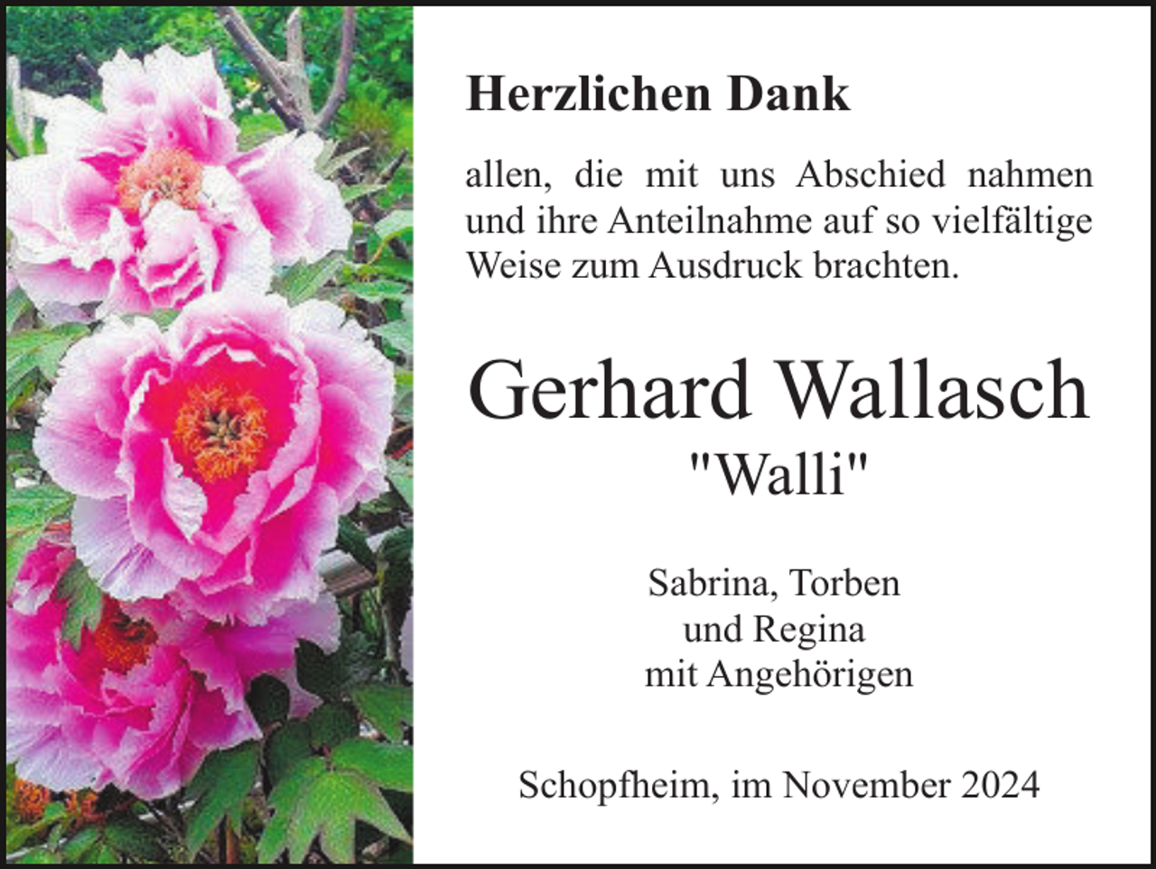 <p>Herzlichen Dank<br />allen, die mit uns Abschied nahmen<br />und ihre Anteilnahme auf so vielfältige<br />Weise zum Ausdruck brachten.</p><p>Gerhard Wallasch<br />"Walli"<br />Sabrina, Torben<br />und Regina<br />mit Angehörigen<br />Schopfheim, im November 2024</p>