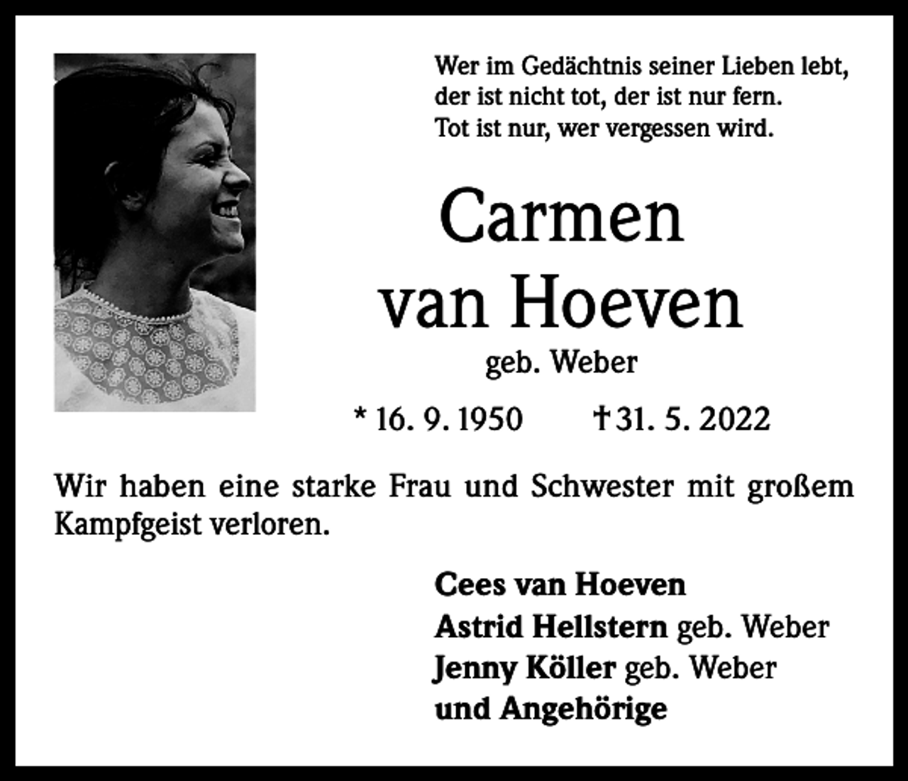 <p>Wer im Gedächtnis seiner Lieben lebt,<br />der ist nicht tot, der ist nur fern.<br />Tot ist nur, wer vergessen wird.</p><p>Carmen<br />van Hoeven<br />geb. Weber</p><p>* 16. 9. 1950 † 31. 5. 2022<br />Wir haben eine starke Frau und Schwester mit großem<br />Kampfgeist verloren.<br />Cees van Hoeven<br />Astrid Hellstern geb. Weber<br />Jenny Köller geb. Weber<br />und Angehörige</p>