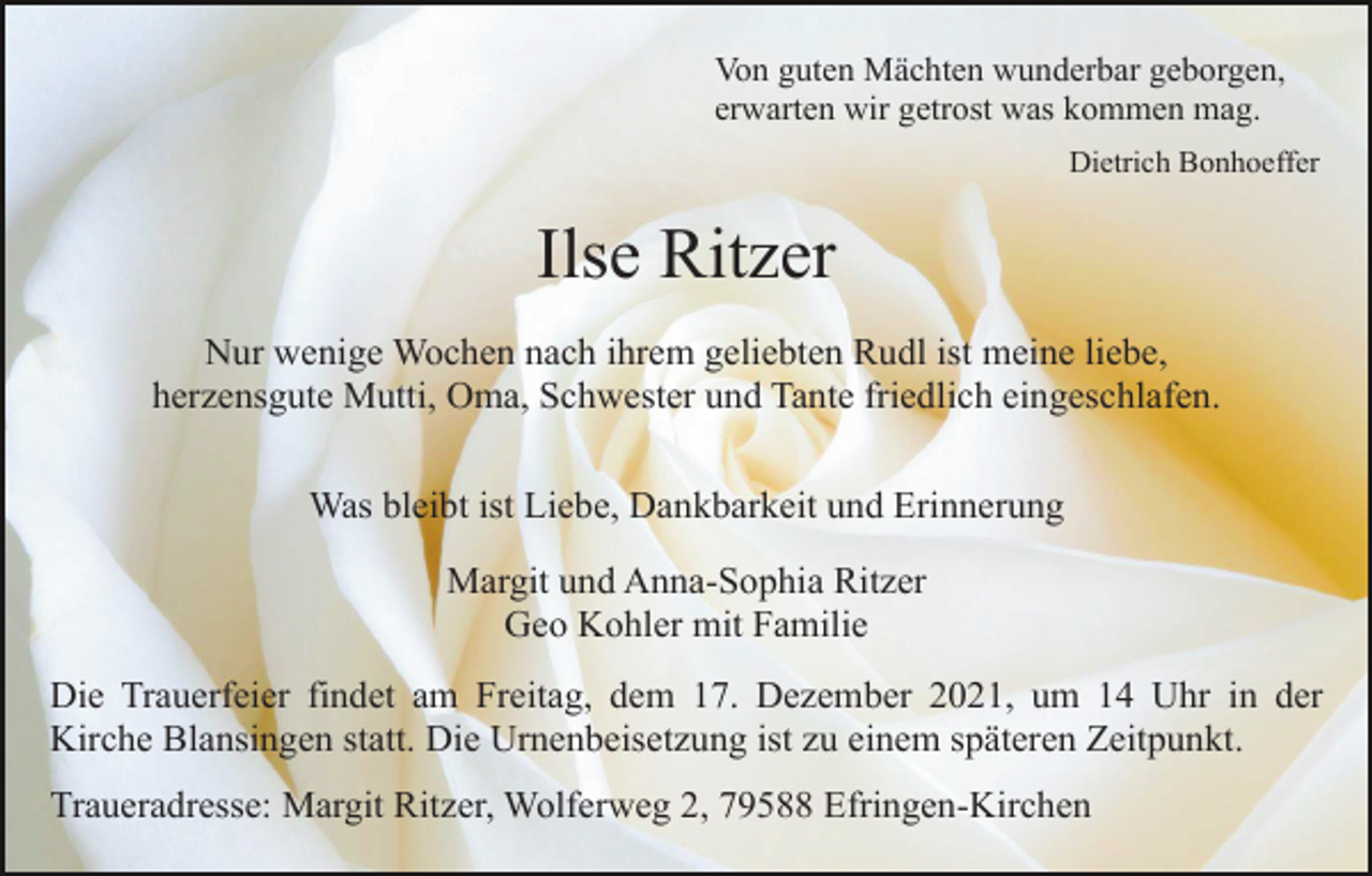 <p>Von guten Mächten wunderbar geborgen,<br />erwarten wir getrost was kommen mag.<br />Dietrich Bonhoeffer</p><p>Ilse Ritzer<br />* 18. April 1933 † 25. November 2021</p><p>Nur wenige Wochen nach ihrem geliebten Rudl ist meine liebe,<br />herzensgute Mutti, Oma, Schwester und Tante friedlich eingeschlafen.<br />Was bleibt ist Liebe, Dankbarkeit und Erinnerung<br />Margit und Anna-Sophia Ritzer<br />Geound<br />Kohler<br />mit Familie<br />Margit<br />Anna-Sophia<br />Ritzer<br />Geo<br />Kohler<br />mit<br />Familie<br />Die Trauerfeier findet am Freitag, dem 17. Dezember 2021, um 14 Uhr in der<br />Kirche Blansingen statt. Die Urnenbeisetzung ist zu einem späteren Zeitpunkt.<br />Traueradresse: Margit Ritzer, Wolferweg 2, 79588 Efringen-Kirchen</p>