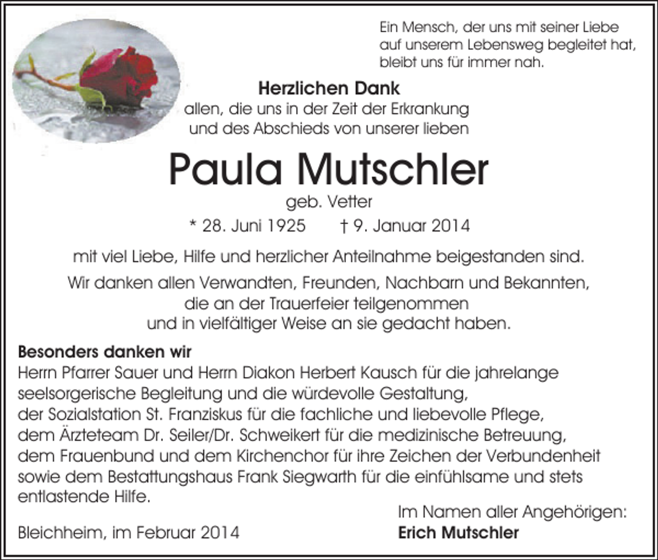 <p>Ein Mensch, der uns mit seiner Liebe<br />auf unserem Lebensweg begleitet hat,<br />bleibt uns für immer nah.</p><p>Herzlichen Dank</p><p>allen, die uns in der Zeit der Erkrankung<br />und des Abschieds von unserer lieben</p><p>Paula Mutschler<br />geb. Vetter<br />* 28. Juni 1925<br />† 9. Januar 2014</p><p>mit viel Liebe, Hilfe und herzlicher Anteilnahme beigestanden sind.<br />Wir danken allen Verwandten, Freunden, Nachbarn und Bekannten,<br />die an der Trauerfeier teilgenommen<br />und in vielfältiger Weise an sie gedacht haben.<br />Besonders danken wir<br />Herrn Pfarrer Sauer und Herrn Diakon Herbert Kausch für die jahrelange<br />seelsorgerische Begleitung und die würdevolle Gestaltung,<br />der Sozialstation St. Franziskus für die fachliche und liebevolle Pflege,<br />dem Ärzteteam Dr. Seiler/Dr. Schweikert für die medizinische Betreuung,<br />dem Frauenbund und dem Kirchenchor für ihre Zeichen der Verbundenheit<br />sowie dem Bestattungshaus Frank Siegwarth für die einfühlsame und stets<br />entlastende Hilfe.<br />Im Namen aller Angehörigen:<br />Erich Mutschler<br />Bleichheim, im Februar 2014</p>