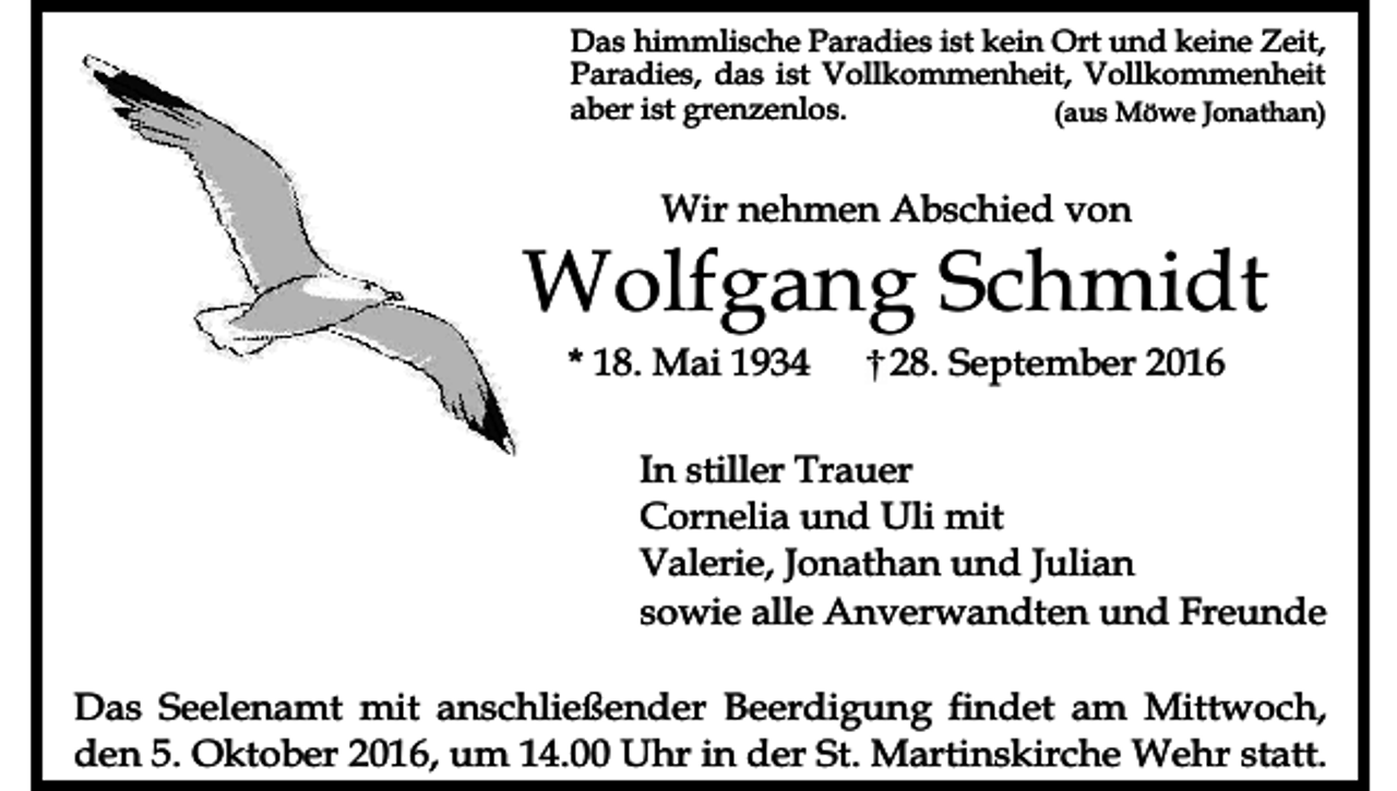 <p>Das himmlische Paradies ist kein Ort und keine Zeit,<br />Paradies, das ist Vollkommenheit, Vollkommenheit<br />aber ist grenzenlos.<br />(aus Möwe Jonathan)</p><p>Wir nehmen Abschied von</p><p>Wolfgang Schmidt<br />* 18. Mai 1934</p><p>28. September 2016</p><p>In stiller Trauer<br />Cornelia und Uli mit<br />Valerie, Jonathan und Julian<br />sowie alle Anverwandten und Freunde<br />Das Seelenamt mit anschließender Beerdigung findet am Mittwoch,<br />den 5. Oktober 2016, um 14.00 Uhr in der St. Martinskirche Wehr statt.</p>