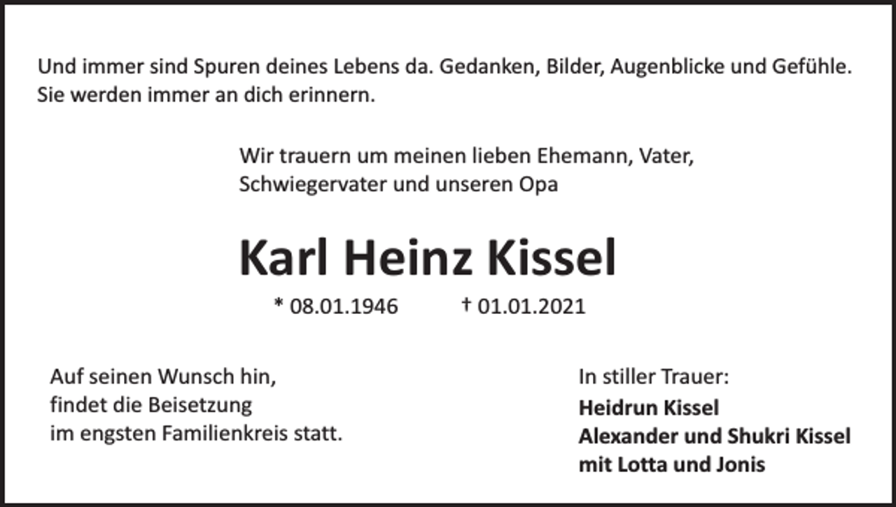 <p>Und immer sind Spuren deines Lebens da. Gedanken, Bilder, Augenblicke und Gefühle.<br />Sie werden immer an dich erinnern.</p><p>Wir trauern um meinen lieben Ehemann, Vater,<br />Schwiegervater und unseren Opa</p><p>Karl Heinz Kissel<br />* 08.01.1946</p><p>Auf seinen Wunsch hin,<br />findet die Beisetzung<br />im engsten Familienkreis statt.</p><p>† 01.01.2021</p><p>In stiller Trauer:<br />Heidrun Kissel<br />Alexander und Shukri Kissel<br />mit Lotta und Jonis</p>