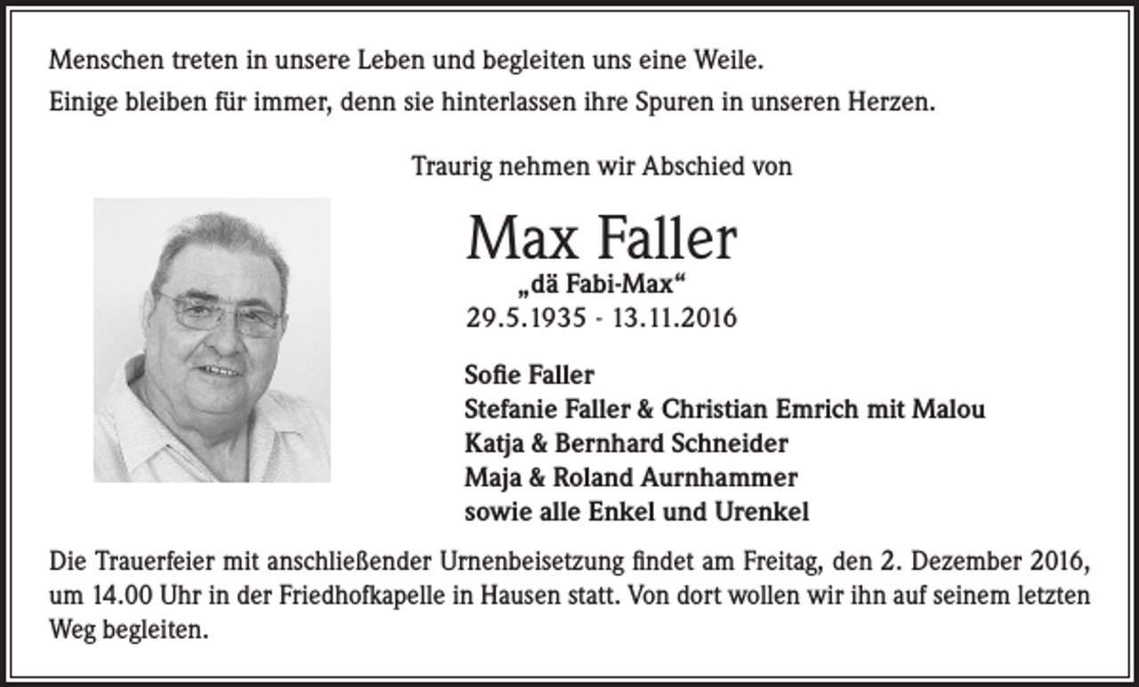 <p>Menschen treten in unsere Leben und begleiten uns eine Weile.<br />Einige bleiben für immer, denn sie hinterlassen ihre Spuren in unseren Herzen.<br />Traurig nehmen wir Abschied von</p><p>Max Faller</p><p>„dä Fabi-Max“<br />29.5.1935 - 13.11.2016</p><p>Sofie Faller<br />Stefanie Faller &amp; Christian Emrich mit Malou<br />Katja &amp; Bernhard Schneider<br />Maja &amp; Roland Aurnhammer<br />sowie alle Enkel und Urenkel<br />Die Trauerfeier mit anschließender Urnenbeisetzung findet am Freitag, den 2. Dezember 2016,<br />um 14.00 Uhr in der Friedhofkapelle in Hausen statt. Von dort wollen wir ihn auf seinem letzten<br />Weg begleiten.</p>