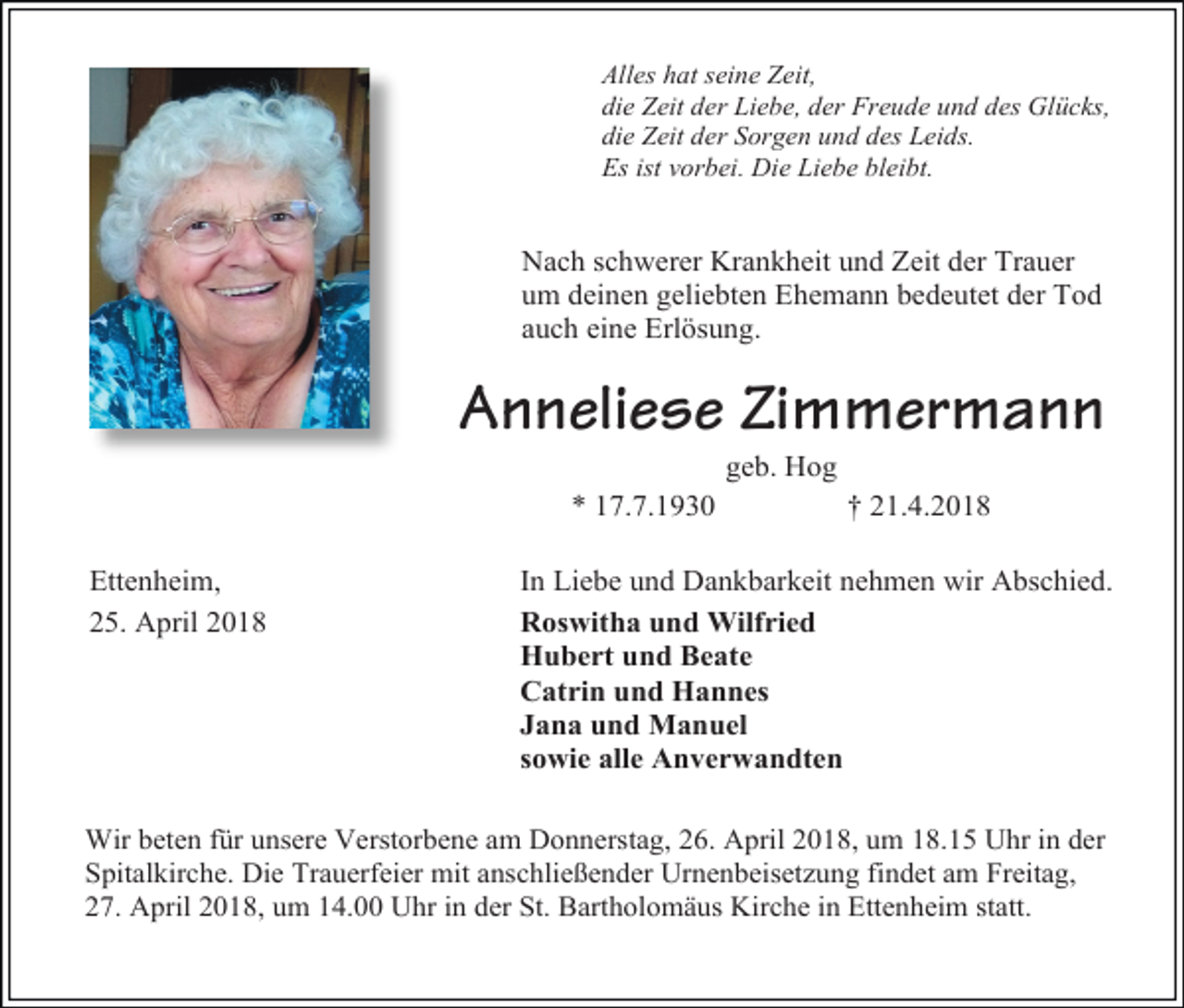 <p>Alles hat seine Zeit,<br />die Zeit der Liebe, der Freude und des Glücks,<br />die Zeit der Sorgen und des Leids.<br />Es ist vorbei. Die Liebe bleibt.</p><p>Nach schwerer Krankheit und Zeit der Trauer<br />um deinen geliebten Ehemann bedeutet der Tod<br />auch eine Erlösung.</p><p>Anneliese Zimmermann<br />geb. Hog</p><p>* 17.7.1930<br />Ettenheim,<br />25. April 2018</p><p>† 21.4.2018</p><p>In Liebe und Dankbarkeit nehmen wir Abschied.<br />Roswitha und Wilfried<br />Hubert und Beate<br />Catrin und Hannes<br />Jana und Manuel<br />sowie alle Anverwandten</p><p>Wir beten für unsere Verstorbene am Donnerstag, 26. April 2018, um 18.15 Uhr in der<br />Spitalkirche. Die Trauerfeier mit anschließender Urnenbeisetzung findet am Freitag,<br />27. April 2018, um 14.00 Uhr in der St. Bartholomäus Kirche in Ettenheim statt.</p>