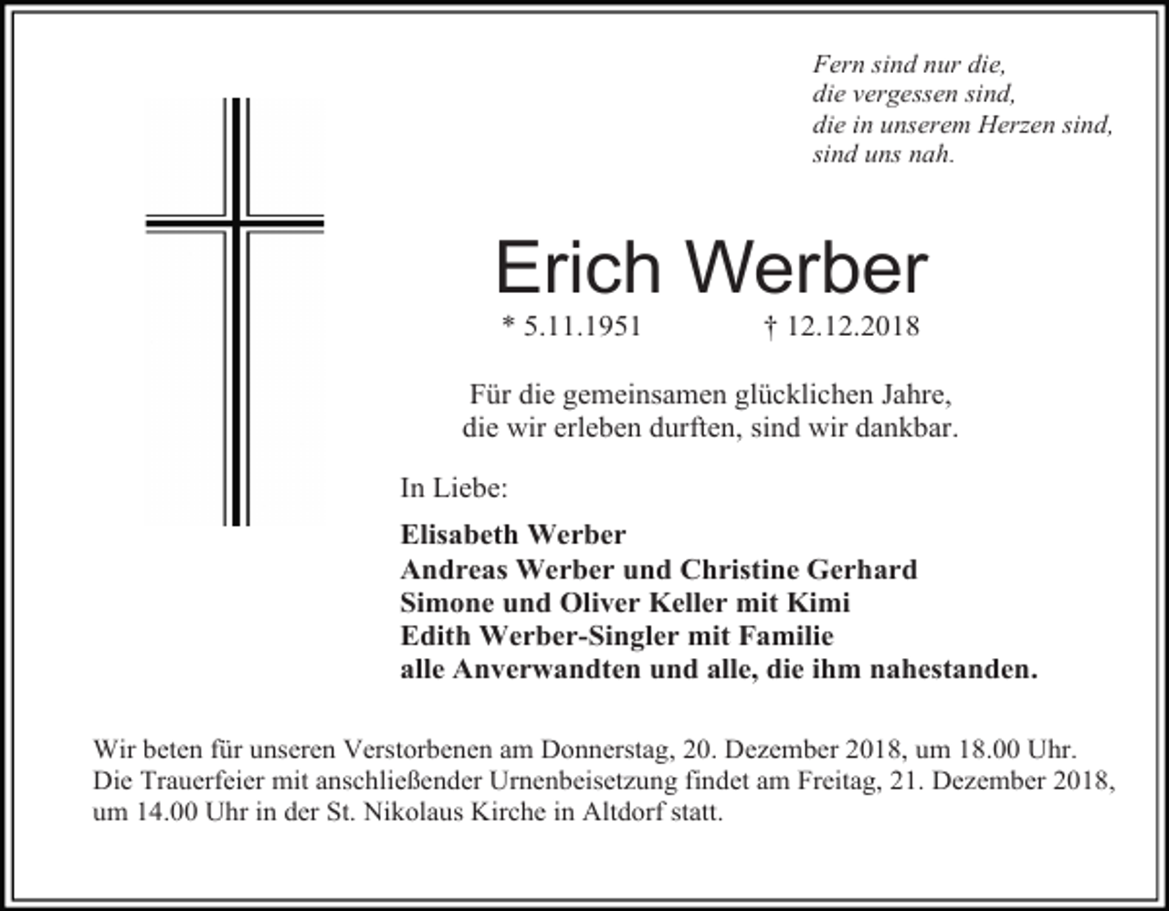 <p>Fern sind nur die,<br />die vergessen sind,<br />die in unserem Herzen sind,<br />sind uns nah.</p><p>Erich Werber<br />* 5.11.1951</p><p>† 12.12.2018</p><p>Für die gemeinsamen glücklichen Jahre,<br />die wir erleben durften, sind wir dankbar.<br />In Liebe:<br />Elisabeth Werber<br />Andreas Werber und Christine Gerhard<br />Simone und Oliver Keller mit Kimi<br />Edith Werber-Singler mit Familie<br />alle Anverwandten und alle, die ihm nahestanden.<br />Wir beten für unseren Verstorbenen am Donnerstag, 20. Dezember 2018, um 18.00 Uhr.<br />Die Trauerfeier mit anschließender Urnenbeisetzung findet am Freitag, 21. Dezember 2018,<br />um 14.00 Uhr in der St. Nikolaus Kirche in Altdorf statt.</p>