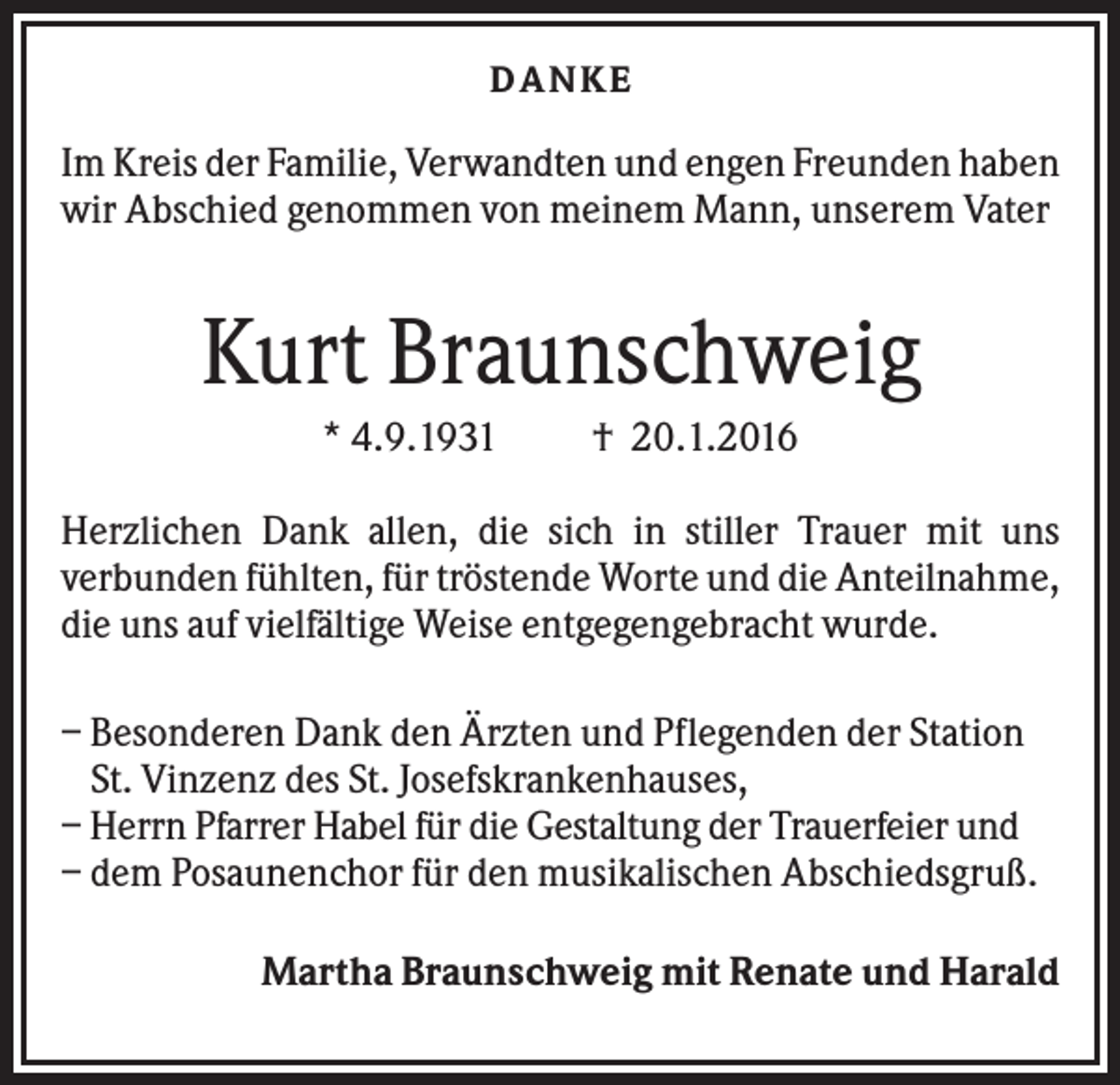 <p>DA NK E</p><p>Im Kreis der Familie, Verwandten und engen Freunden haben<br />wir Abschied genommen von meinem Mann, unserem Vater</p><p>Kurt Braunschweig<br />* 4.9.1931</p><p>† 20.1.2016</p><p>Herzlichen Dank allen, die sich in stiller Trauer mit uns<br />verbunden fühlten, für tröstende Worte und die Anteilnahme,<br />die uns auf vielfältige Weise entgegengebracht wurde.<br />– Besonderen Dank den Ärzten und Pflegenden der Station<br />St. Vinzenz des St. Josefskrankenhauses,<br />– Herrn Pfarrer Habel für die Gestaltung der Trauerfeier und<br />– dem Posaunenchor für den musikalischen Abschiedsgruß.<br />Martha Braunschweig mit Renate und Harald</p>