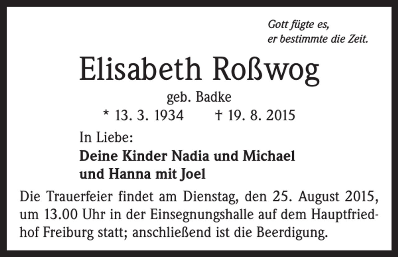 <p>Gott fügte es,<br />er bestimmte die Zeit.</p><p>Elisabeth Roßwog</p><p>geb. Badke<br />* 13. 3. 1934 † 19. 8. 2015<br />In Liebe:<br />Deine Kinder Nadia und Michael<br />und Hanna mit Joel<br />Die Trauerfeier findet am Dienstag, den 25. August 2015,<br />um 13.00 Uhr in der Einsegnungshalle auf dem Hauptfriedhof Freiburg statt; anschließend ist die Beerdigung.</p>