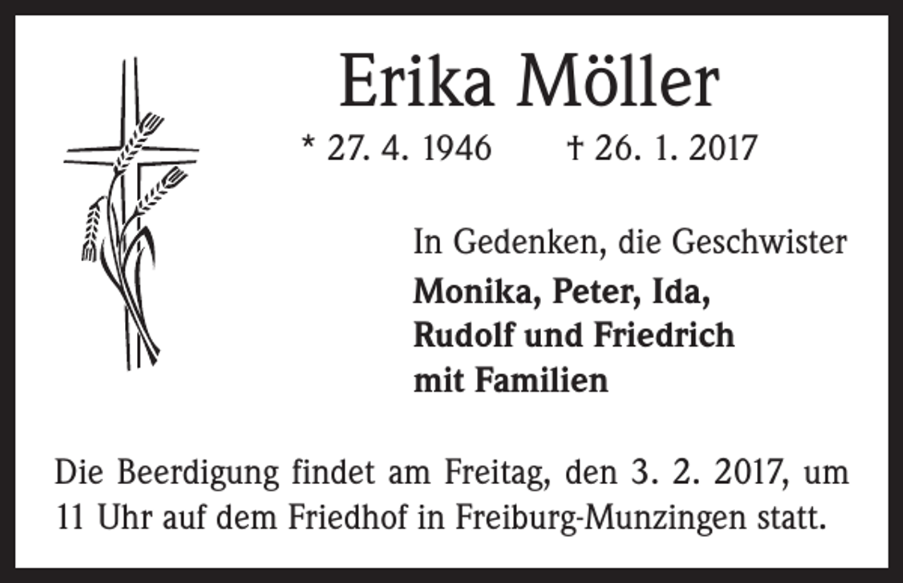 <p>Erika Möller<br />* 27. 4. 1946 † 26. 1. 2017<br />In Gedenken, die Geschwister<br />Monika, Peter, Ida,<br />Rudolf und Friedrich<br />mit Familien<br />Die Beerdigung findet am Freitag, den 3. 2. 2017, um<br />11 Uhr auf dem Friedhof in Freiburg-Munzingen statt.</p>