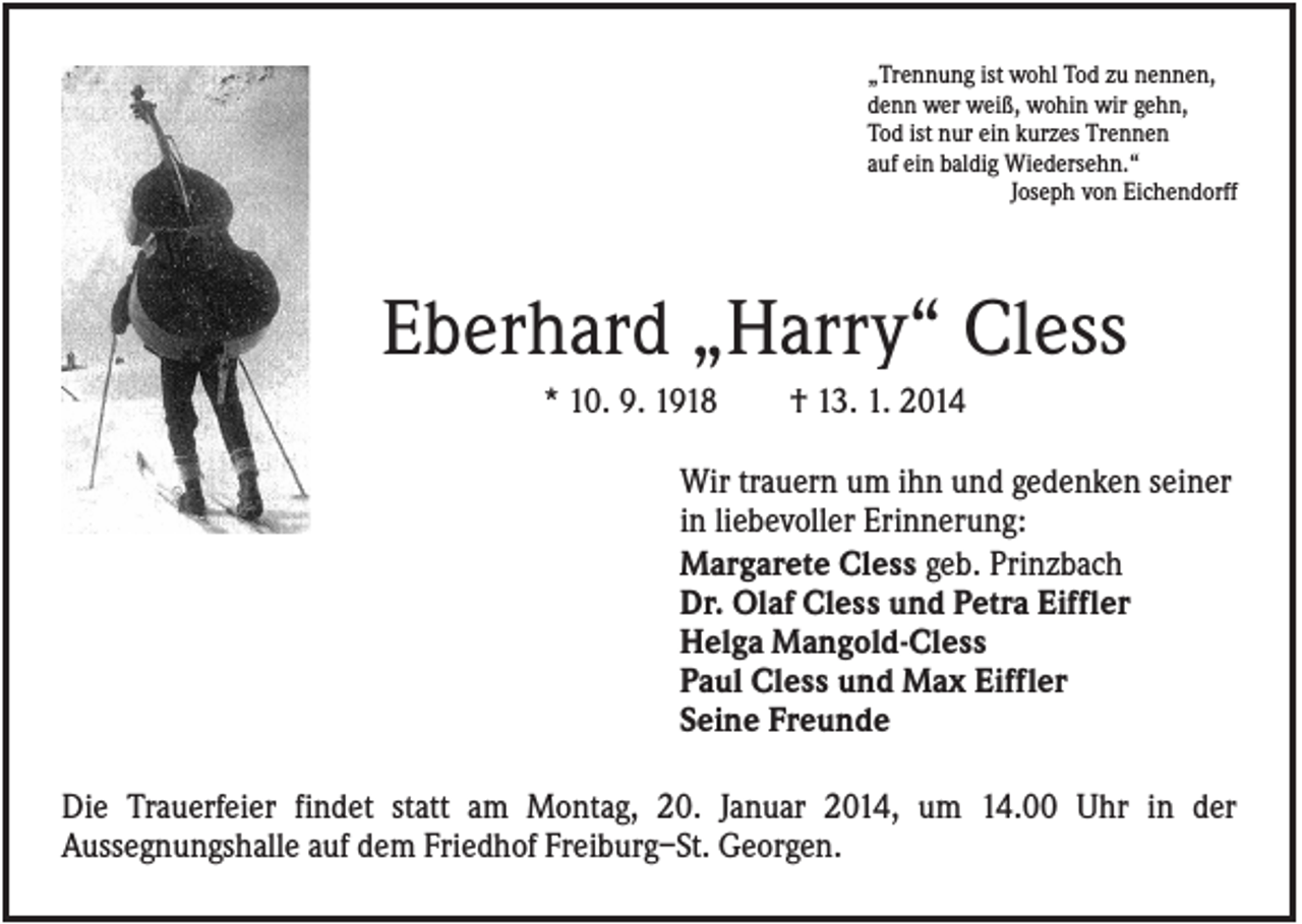 <p>„Trennung ist wohl Tod zu nennen,<br />denn wer weiß, wohin wir gehn,<br />Tod ist nur ein kurzes Trennen<br />auf ein baldig Wiedersehn.“<br />Joseph von Eichendorff</p><p>Eberhard „Harry“ Cless<br />* 10. 9. 1918</p><p>† 13. 1. 2014</p><p>Wir trauern um ihn und gedenken seiner<br />in liebevoller Erinnerung:<br />Margarete Cless geb. Prinzbach<br />Dr. Olaf Cless und Petra Eiffler<br />Helga Mangold-Cless<br />Paul Cless und Max Eiffler<br />Seine Freunde<br />Die Trauerfeier findet statt am Montag, 20. Januar 2014, um 14.00 Uhr in der<br />Aussegnungshalle auf dem Friedhof Freiburg–St. Georgen.</p>