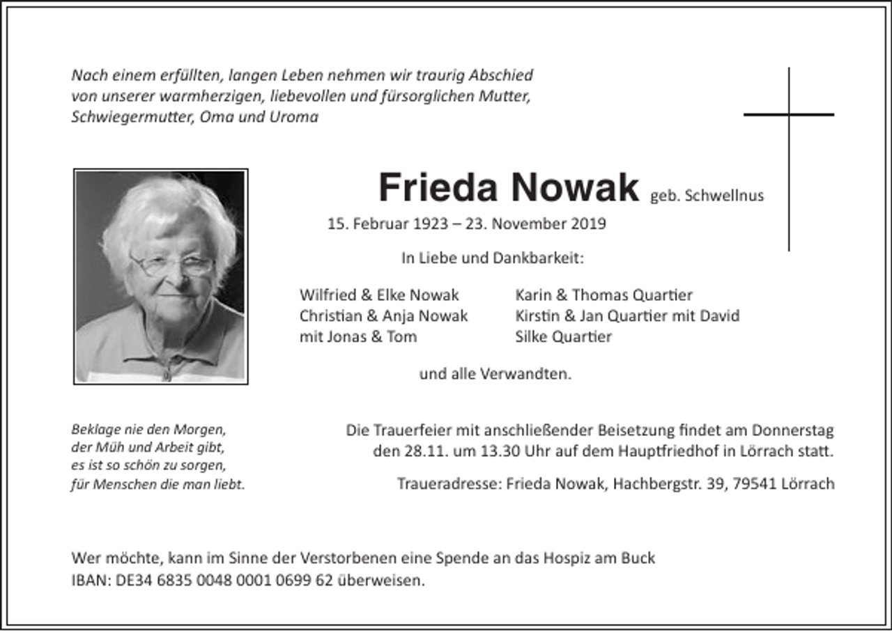 <p>Nach einem erfüllten, langen Leben nehmen wir traurig Abschied<br />von unserer warmherzigen, liebevollen und fürsorglichen Mutter,<br />Schwiegermutter, Oma und Uroma</p><p>Frieda Nowak geb. Schwellnus<br />15. Februar 1923 – 23. November 2019<br />In Liebe und Dankbarkeit:<br />Wilfried &amp; Elke Nowak<br />Christian &amp; Anja Nowak<br />mit Jonas &amp; Tom</p><p>Karin &amp; Thomas Quartier<br />Kirstin &amp; Jan Quartier mit David<br />Silke Quartier</p><p>und alle Verwandten.<br />Beklage nie den Morgen,<br />der Müh und Arbeit gibt,<br />es ist so schön zu sorgen,<br />für Menschen die man liebt.</p><p>Die Trauerfeier mit anschließender Beisetzung findet am Donnerstag<br />den 28.11. um 13.30 Uhr auf dem Hauptfriedhof in Lörrach statt.<br />Traueradresse: Frieda Nowak, Hachbergstr. 39, 79541 Lörrach</p><p>Wer möchte, kann im Sinne der Verstorbenen eine Spende an das Hospiz am Buck<br />IBAN: DE34 6835 0048 0001 0699 62 überweisen.</p>