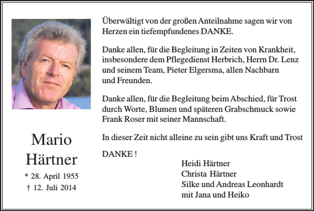 <p>Überwältigt von der großen Anteilnahme sagen wir von<br />Herzen ein tiefempfundenes DANKE.<br />Danke allen, für die Begleitung in Zeiten von Krankheit,<br />insbesondere dem Pflegedienst Herbrich, Herrn Dr. Lenz<br />und seinem Team, Pieter Elgersma, allen Nachbarn<br />und Freunden.<br />Danke allen, für die Begleitung beim Abschied, für Trost<br />durch Worte, Blumen und späteren Grabschmuck sowie<br />Frank Roser mit seiner Mannschaft.</p><p>Mario<br />Härtner<br />* 28. April 1955<br />† 12. Juli 2014</p><p>In dieser Zeit nicht alleine zu sein gibt uns Kraft und Trost<br />DANKE !<br />Heidi Härtner<br />Christa Härtner<br />Silke und Andreas Leonhardt<br />mit Jana und Heiko</p>