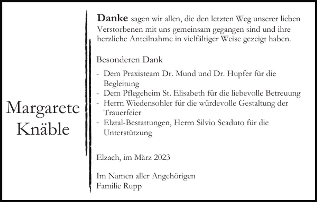 <p>Danke sagen wir allen, die den letzten Weg unserer lieben<br />Verstorbenen mit uns gemeinsam gegangen sind und ihre<br />herzliche Anteilnahme in vielfältiger Weise gezeigt haben.</p><p>Besonderen Dank</p><p>Margarete<br />Knäble</p><p>- Dem Praxisteam Dr. Mund und Dr. Hupfer für die<br />Begleitung<br />- Dem Pflegeheim St. Elisabeth für die liebevolle Betreuung<br />- Herrn Wiedensohler für die würdevolle Gestaltung der<br />Trauerfeier<br />- Elztal-Bestattungen, Herrn Silvio Scaduto für die<br />Unterstützung<br />Elzach, im März 2023<br />Im Namen aller Angehörigen<br />Familie Rupp</p>