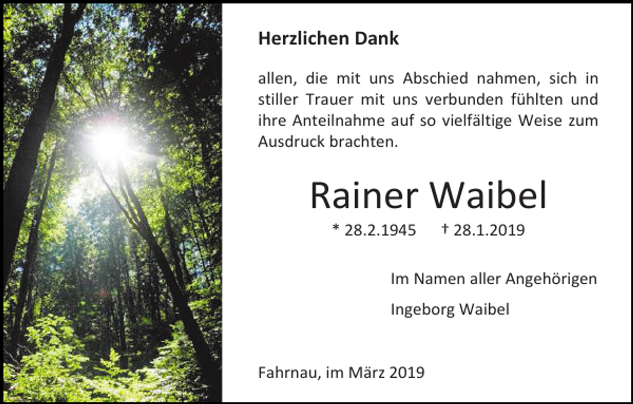<p>Herzlichen Dank<br />allen, die mit uns Abschied nahmen, sich in<br />stiller Trauer mit uns verbunden fühlten und<br />ihre Anteilnahme auf so vielfältige Weise zum<br />Ausdruck brachten.</p><p>Rainer Waibel<br />* 28.2.1945</p><p>† 28.1.2019</p><p>Im Namen aller Angehörigen<br />Ingeborg Waibel</p><p>Fahrnau, im März 2019</p>