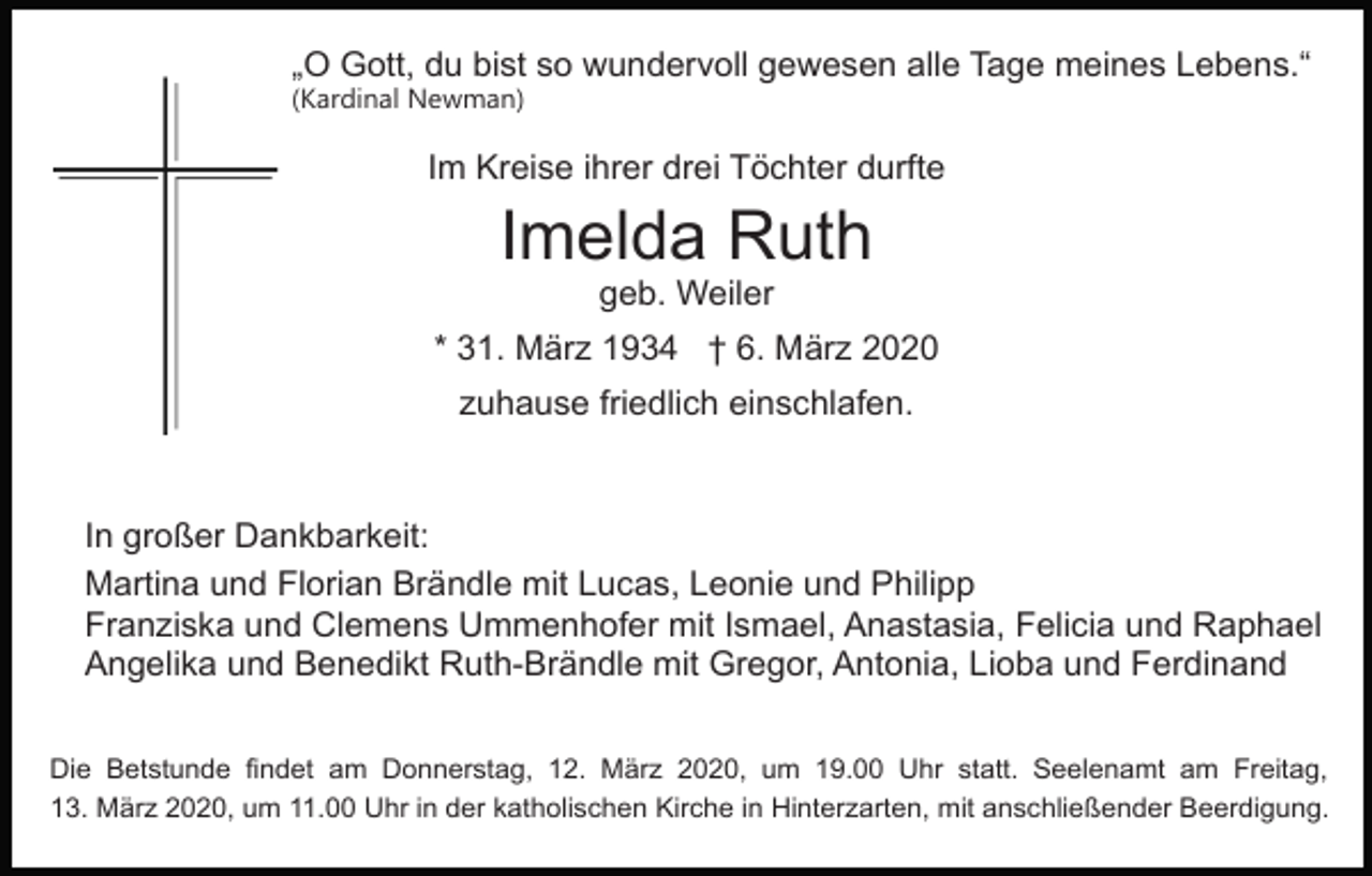 <p>„O Gott, du bist so wundervoll gewesen alle Tage meines Lebens.“<br />(Kardinal Newman)</p><p>Im Kreise ihrer drei Töchter durfte</p><p>Imelda Ruth<br />geb. Weiler<br />* 31. März 1934 † 6. März 2020<br />zuhause friedlich einschlafen.</p><p>In großer Dankbarkeit:<br />Martina und Florian Brändle mit Lucas, Leonie und Philipp<br />Franziska und Clemens Ummenhofer mit Ismael, Anastasia, Felicia und Raphael<br />Angelika und Benedikt Ruth-Brändle mit Gregor, Antonia, Lioba und Ferdinand<br />Die Betstunde findet am Donnerstag, 12. März 2020, um 19.00 Uhr statt. Seelenamt am Freitag,<br />13. März 2020, um 11.00 Uhr in der katholischen Kirche in Hinterzarten, mit anschließender Beerdigung.</p>