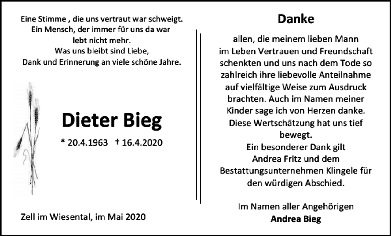 <p>Eine Stimme , die uns vertraut war schweigt.<br />Ein Mensch, der immer für uns da war<br />lebt nicht mehr.<br />Was uns bleibt sind Liebe,<br />Dank und Erinnerung an viele schöne Jahre.</p><p>Dieter Bieg<br />* 20.4.1963 † 16.4.2020</p><p>Zell im Wiesental, im Mai 2020</p><p>Danke<br />allen, die meinem lieben Mann<br />im Leben Vertrauen und Freundschaft<br />schenkten und uns nach dem Tode so<br />zahlreich ihre liebevolle Anteilnahme<br />auf vielfältige Weise zum Ausdruck<br />brachten. Auch im Namen meiner<br />Kinder sage ich von Herzen danke.<br />Diese Wertschätzung hat uns tief<br />bewegt.<br />Ein besonderer Dank gilt<br />Andrea Fritz und dem<br />Bestattungsunternehmen Klingele für<br />den würdigen Abschied.<br />Im Namen aller Angehörigen<br />Andrea Bieg</p>