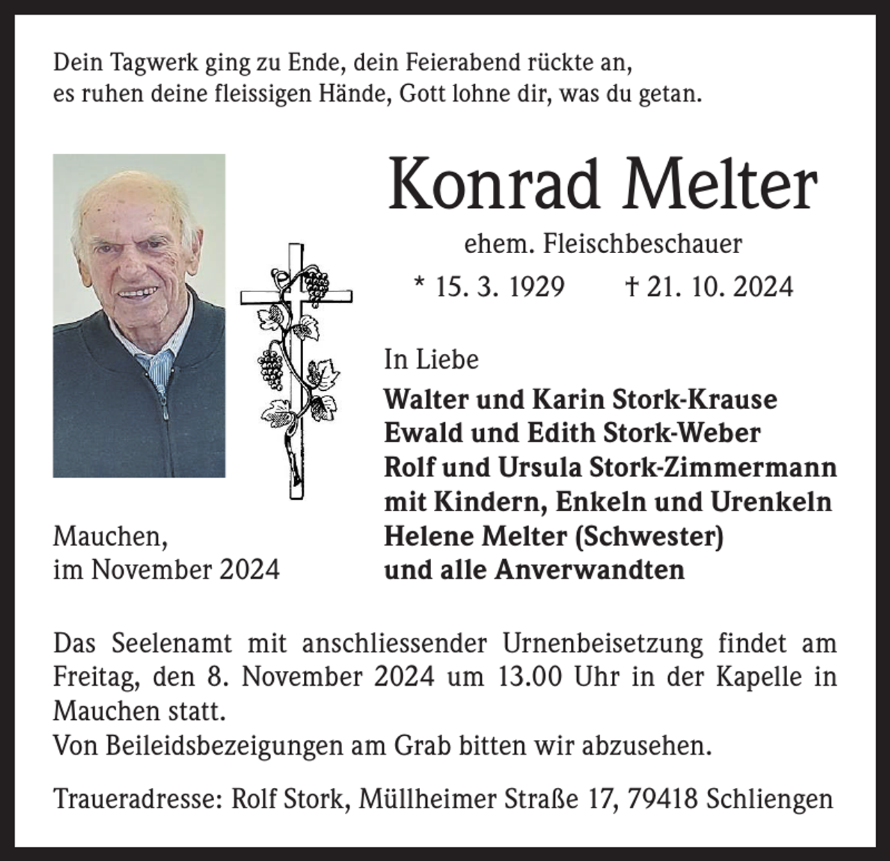 <p>Dein Tagwerk ging zu Ende, dein Feierabend rückte an,<br />es ruhen deine fleissigen Hände, Gott lohne dir, was du getan.</p><p>Konrad Melter<br />ehem. Fleischbeschauer<br />* 15. 3. 1929 † 21. 10. 2024</p><p>Mauchen,<br />im November 2024</p><p>In Liebe<br />Walter und Karin Stork-Krause<br />Ewald und Edith Stork-Weber<br />Rolf und Ursula Stork-Zimmermann<br />mit Kindern, Enkeln und Urenkeln<br />Helene Melter (Schwester)<br />und alle Anverwandten</p><p>Das Seelenamt mit anschliessender Urnenbeisetzung findet am<br />­Freitag, den 8. November 2024 um 13.00 Uhr in der Kapelle in<br />Mauchen statt.<br />Von Beileidsbezeigungen am Grab bitten wir abzusehen.<br />Traueradresse: Rolf Stork, Müllheimer Straße 17, 79418 Schliengen</p>