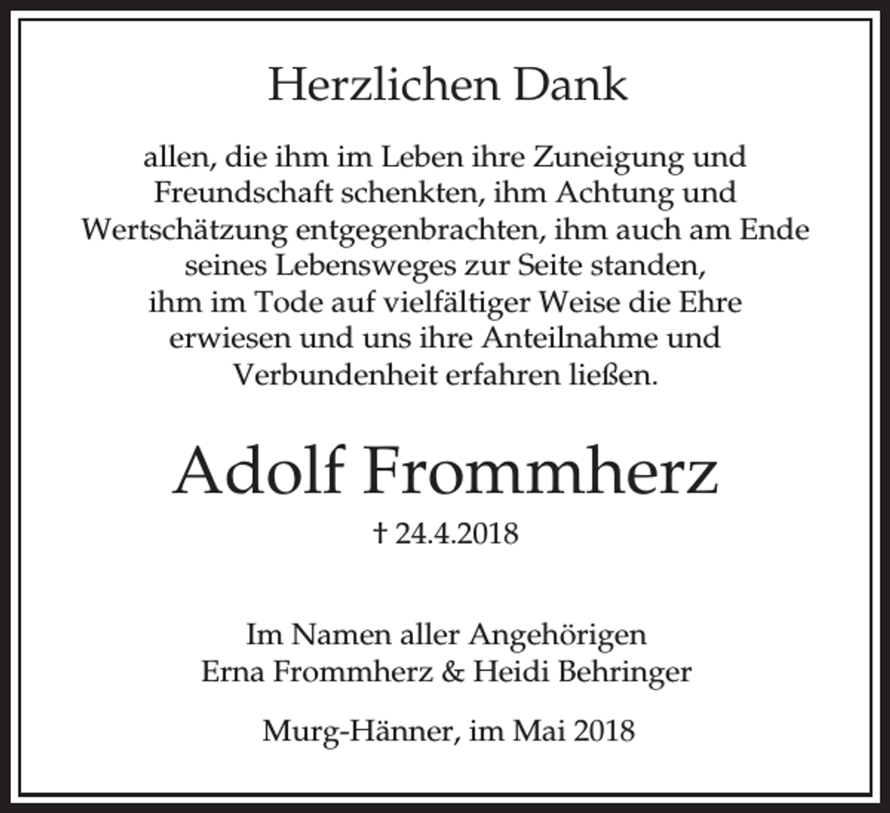 <p>Herzlichen Dank<br />allen, die ihm im Leben ihre Zuneigung und<br />Freundschaft schenkten, ihm Achtung und<br />Wertschätzung entgegenbrachten, ihm auch am Ende<br />seines Lebensweges zur Seite standen,<br />ihm im Tode auf vielfältiger Weise die Ehre<br />erwiesen und uns ihre Anteilnahme und<br />Verbundenheit erfahren ließen.</p><p>Adolf Frommherz<br />† 24.4.2018<br />Im Namen aller Angehörigen<br />Erna Frommherz &amp; Heidi Behringer<br />Murg-Hänner, im Mai 2018</p>