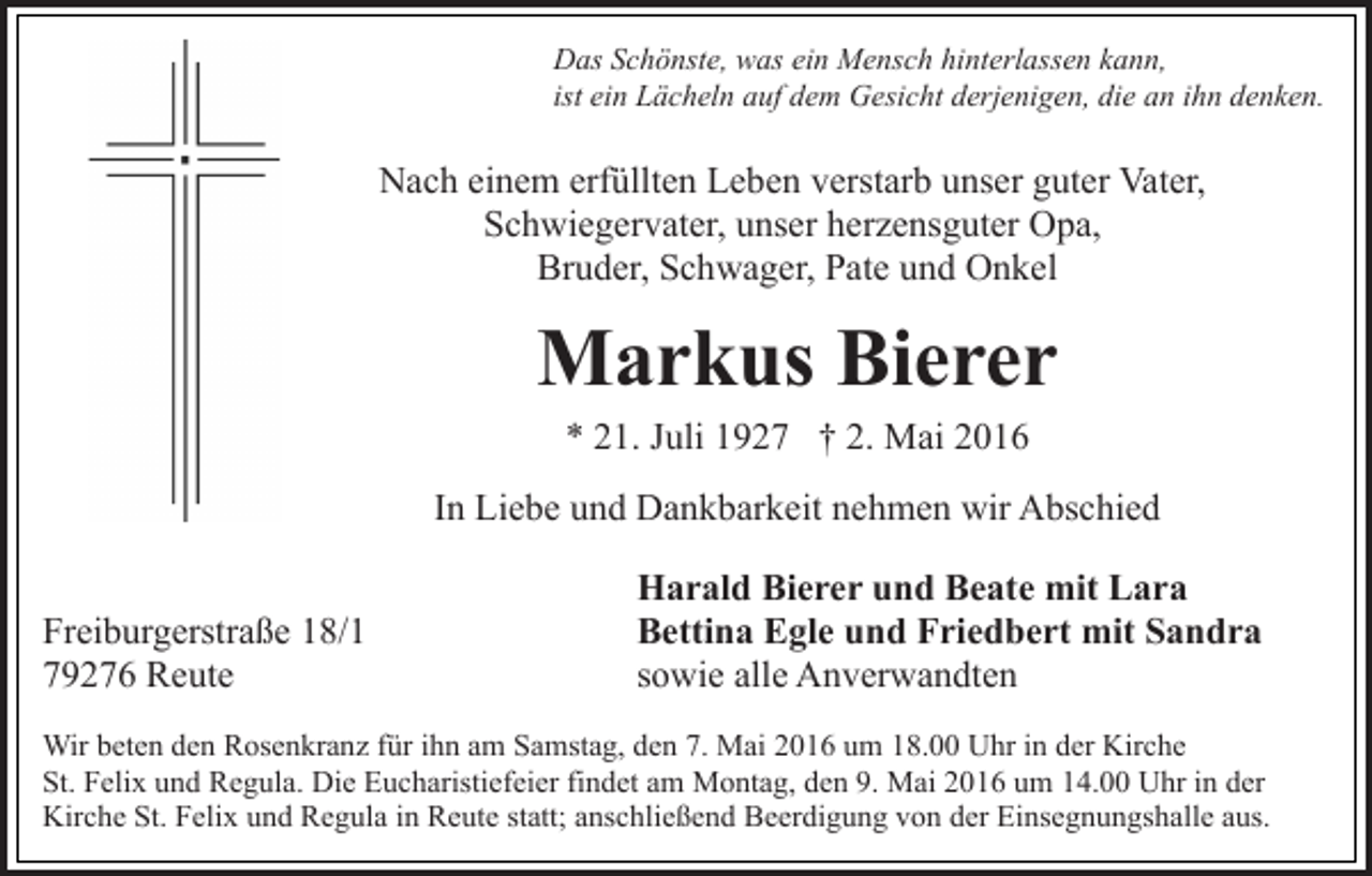 <p>Das Schönste, was ein Mensch hinterlassen kann,<br />ist ein Lächeln auf dem Gesicht derjenigen, die an ihn denken.</p><p>Nach einem erfüllten Leben verstarb unser guter Vater,<br />Schwiegervater, unser herzensguter Opa,<br />Bruder, Schwager, Pate und Onkel</p><p>Markus Bierer<br />* 21. Juli 1927 † 2. Mai 2016<br />In Liebe und Dankbarkeit nehmen wir Abschied<br />Freiburgerstraße 18/1<br />79276 Reute</p><p>Harald Bierer und Beate mit Lara<br />Bettina Egle und Friedbert mit Sandra<br />sowie alle Anverwandten</p><p>Wir beten den Rosenkranz für ihn am Samstag, den 7. Mai 2016 um 18.00 Uhr in der Kirche<br />St. Felix und Regula. Die Eucharistiefeier findet am Montag, den 9. Mai 2016 um 14.00 Uhr in der<br />Kirche St. Felix und Regula in Reute statt; anschließend Beerdigung von der Einsegnungshalle aus.</p>