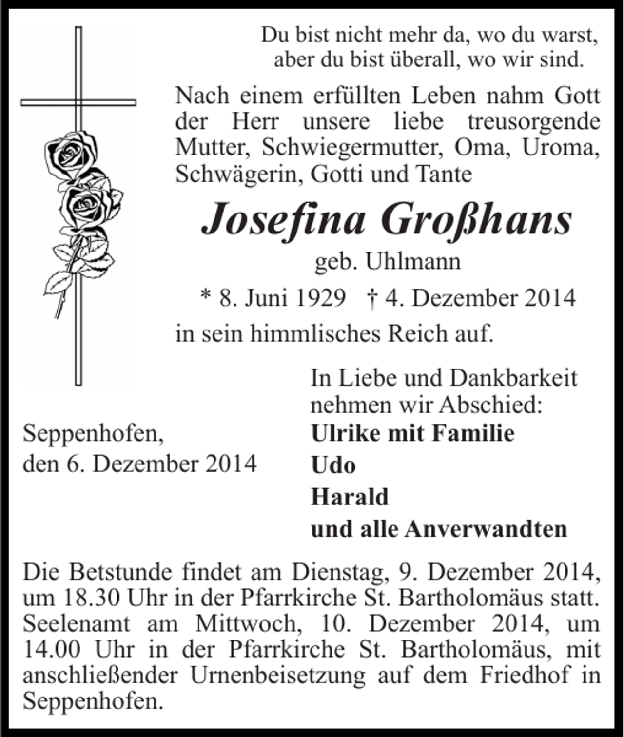 <p>Du bist nicht mehr da, wo du warst,<br />aber du bist überall, wo wir sind.</p><p>Nach einem erfüllten Leben nahm Gott<br />der Herr unsere liebe treusorgende<br />Mutter, Schwiegermutter, Oma, Uroma,<br />Schwägerin, Gotti und Tante</p><p>Josefina Großhans</p><p>geb. Uhlmann<br />* 8. Juni 1929 † 4. Dezember 2014<br />in sein himmlisches Reich auf.</p><p>Seppenhofen,<br />den 6. Dezember 2014</p><p>In Liebe und Dankbarkeit<br />nehmen wir Abschied:<br />Ulrike mit Familie<br />Udo<br />Harald<br />und alle Anverwandten</p><p>Die Betstunde findet am Dienstag, 9. Dezember 2014,<br />um 18.30 Uhr in der Pfarrkirche St. Bartholomäus statt.<br />Seelenamt am Mittwoch, 10. Dezember 2014, um<br />14.00 Uhr in der Pfarrkirche St. Bartholomäus, mit<br />anschließender Urnenbeisetzung auf dem Friedhof in<br />Seppenhofen.</p>