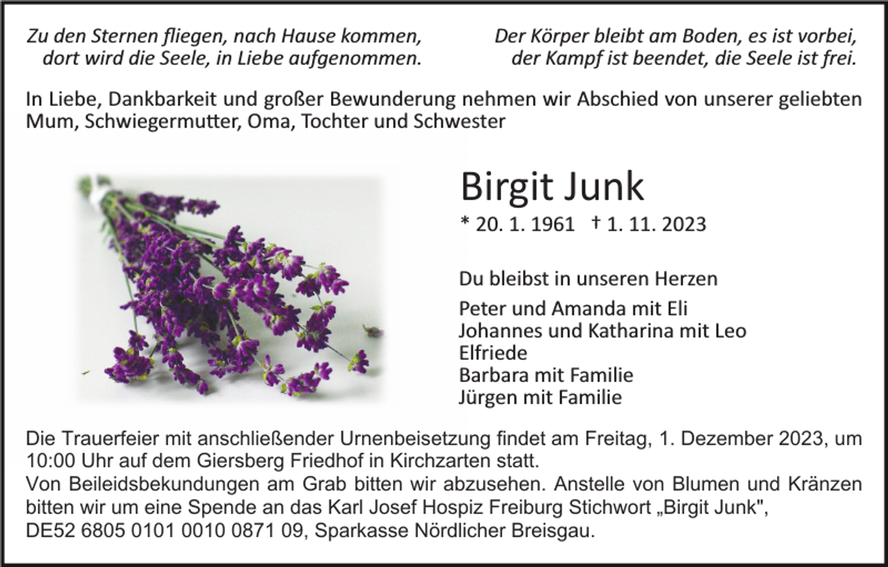 <p>Zu den Sternen ﬂiegen, nach Hause kommen,<br />dort wird die Seele, in Liebe aufgenommen.</p><p>Der Körper bleibt am Boden, es ist vorbei,<br />der Kampf ist beendet, die Seele ist frei.</p><p>In Liebe, Dankbarkeit und großer Bewunderung nehmen wir Abschied von unserer geliebten<br />Mum, Schwiegermu�er, Oma, Tochter und Schwester</p><p>Birgit Junk<br />* 20. 1. 1961 † 1. 11. 2023<br />Du bleibst in unseren Herzen<br />Peter und Amanda mit Eli<br />Johannes und Katharina mit Leo<br />Elfriede<br />Barbara mit Familie<br />Jürgen mit Familie<br />Die Trauerfeier mit anschließender Urnenbeisetzung findet am Freitag, 1. Dezember 2023, um<br />10:00 Uhr auf dem Giersberg Friedhof in Kirchzarten statt.<br />Von Beileidsbekundungen am Grab bitten wir abzusehen. Anstelle von Blumen und Kränzen<br />bitten wir um eine Spende an das Karl Josef Hospiz Freiburg Stichwort „Birgit Junk",<br />DE52 6805 0101 001871 09, Sparkasse Nördlicher Breisgau.</p>
