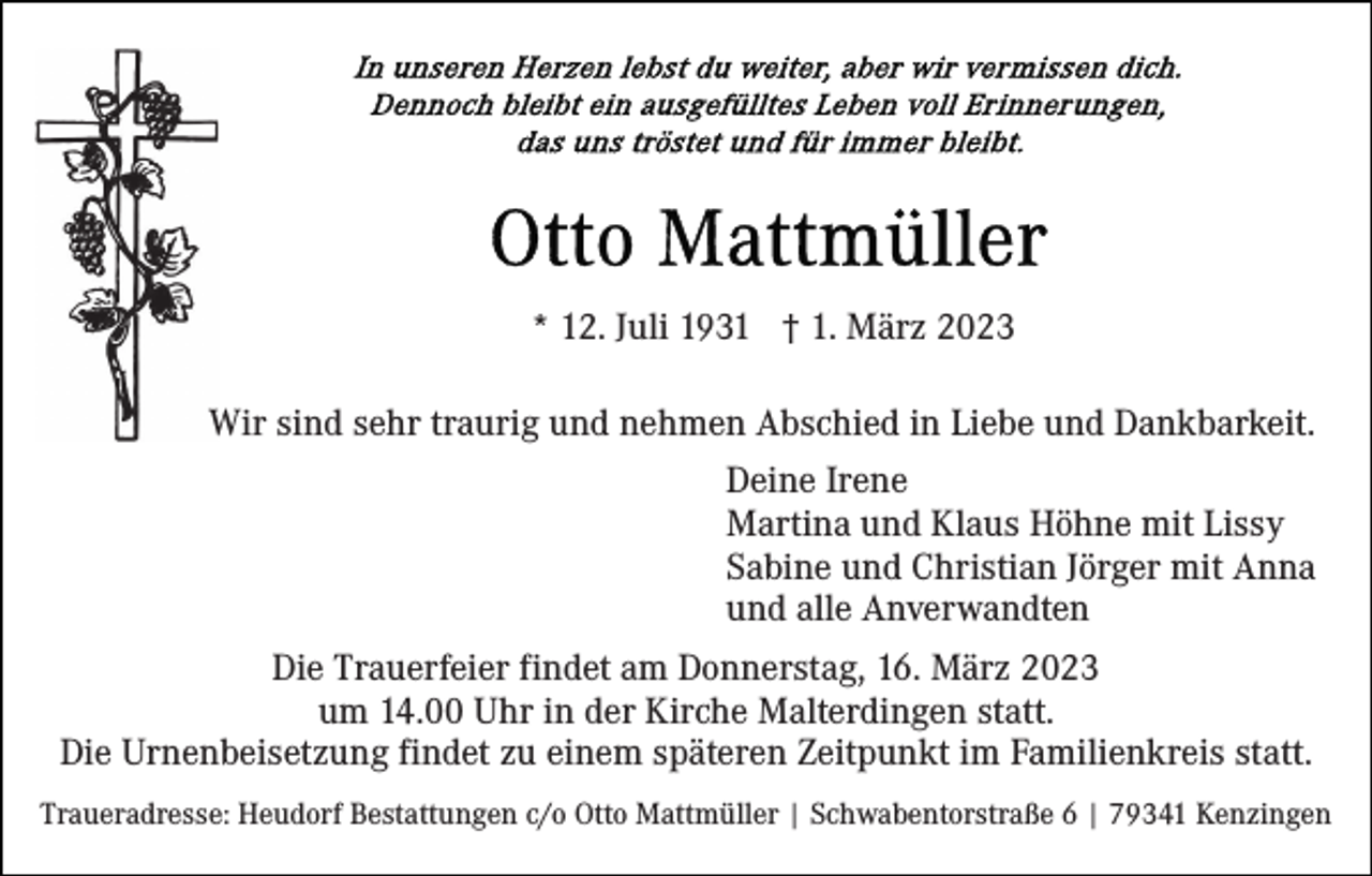 <p>* 12. Juli 1931 † 1. März 2023<br />Wir sind sehr traurig und nehmen Abschied in Liebe und Dankbarkeit.<br />Deine Irene<br />Martina und Klaus Höhne mit Lissy<br />Sabine und Christian Jörger mit Anna<br />und alle Anverwandten<br />Die Trauerfeier findet am Donnerstag, 16. März 2023<br />um 14.00 Uhr in der Kirche Malterdingen statt.<br />Die Urnenbeisetzung findet zu einem späteren Zeitpunkt im Familienkreis statt.<br />Traueradresse: Heudorf Bestattungen c/o Otto Mattmüller | Schwabentorstraße 6 | 79341 Kenzingen</p>