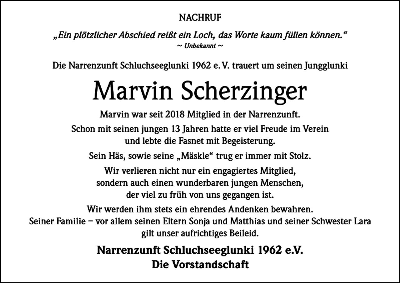 <p>NACHRUF<br />„Ein plötzlicher Abschied reißt ein Loch, das Worte kaum füllen können.“<br />~ Unbekannt ~<br />Die Narrenzunft Schluchseeglunki 1962 e. V. trauert um seinen Jungglunki</p><p>Marvin Scherzinger<br />Marvin war seit 2018 Mitglied in der Narrenzunft.<br />Schon mit seinen jungen 13 Jahren hatte er viel Freude im Verein<br />und lebte die Fasnet mit Begeisterung.<br />Sein Häs, sowie seine „Mäskle“ trug er immer mit Stolz.<br />Wir verlieren nicht nur ein engagiertes Mitglied,<br />sondern auch einen wunderbaren jungen Menschen,<br />der viel zu früh von uns gegangen ist.<br />Wir werden ihm stets ein ehrendes Andenken bewahren.<br />Seiner Familie – vor allem seinen Eltern Sonja und Matthias und seiner Schwester Lara<br />gilt unser aufrichtiges Beileid.</p><p>Narrenzunft Schluchseeglunki 1962 e.V.<br />Die Vorstandschaft</p>