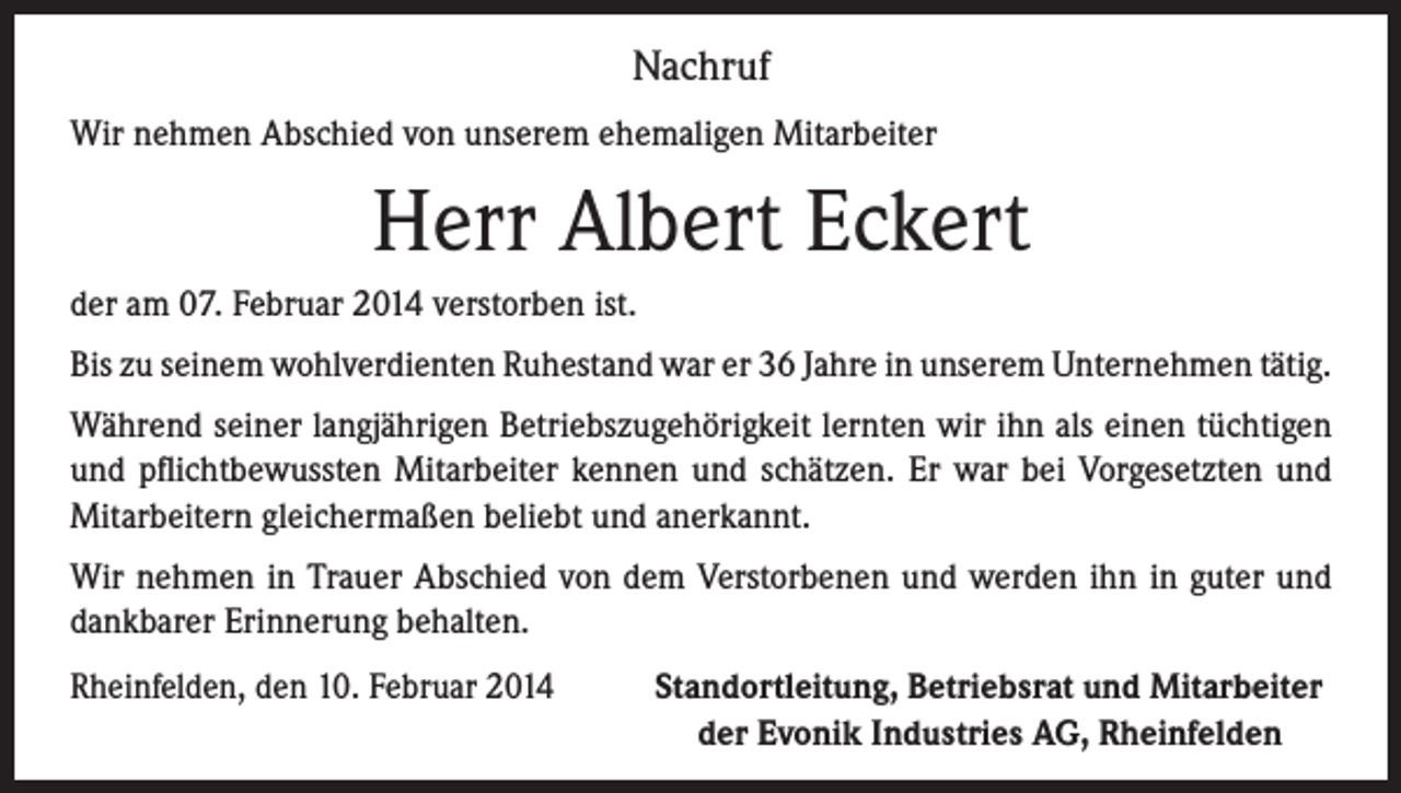 <p>Nachruf<br />Wir nehmen Abschied von unserem ehemaligen Mitarbeiter</p><p>Herr Albert Eckert<br />der am 07. Februar 2014 verstorben ist.<br />Bis zu seinem wohlverdienten Ruhestand war er 36 Jahre in unserem Unternehmen tätig.<br />Während seiner langjährigen Betriebszugehörigkeit lernten wir ihn als einen tüchtigen<br />und pflichtbewussten Mitarbeiter kennen und schätzen. Er war bei Vorgesetzten und<br />Mitarbeitern gleichermaßen beliebt und anerkannt.<br />Wir nehmen in Trauer Abschied von dem Verstorbenen und werden ihn in guter und<br />dankbarer Erinnerung behalten.<br />Rheinfelden, den 10. Februar 2014<br />Standortleitung, Betriebsrat und Mitarbeiter<br />der Evonik Industries AG, Rheinfelden</p>