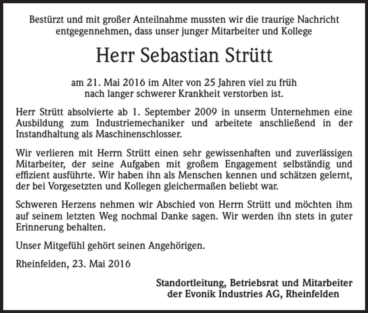 <p>Bestürzt und mit großer Anteilnahme mussten wir die traurige Nachricht<br />entgegennehmen, dass unser junger Mitarbeiter und Kollege</p><p>Herr Sebastian Strütt<br />am 21. Mai 2016 im Alter von 25 Jahren viel zu früh<br />nach langer schwerer Krankheit verstorben ist.<br />Herr Strütt absolvierte ab 1. September 2009 in unserm Unternehmen eine<br />Ausbildung zum Industriemechaniker und arbeitete anschließend in der<br />Instandhaltung als Maschinenschlosser.<br />Wir verlieren mit Herrn Strütt einen sehr gewissenhaften und zuverlässigen<br />Mitarbeiter, der seine Aufgaben mit großem Engagement selbständig und<br />effizient ausführte. Wir haben ihn als Menschen kennen und schätzen gelernt,<br />der bei Vorgesetzten und Kollegen gleichermaßen beliebt war.<br />Schweren Herzens nehmen wir Abschied von Herrn Strütt und möchten ihm<br />auf seinem letzten Weg nochmal Danke sagen. Wir werden ihn stets in guter<br />Erinnerung behalten.<br />Unser Mitgefühl gehört seinen Angehörigen.<br />Rheinfelden, 23. Mai 2016</p><p>Standortleitung, Betriebsrat und Mitarbeiter<br />der Evonik Industries AG, Rheinfelden</p>