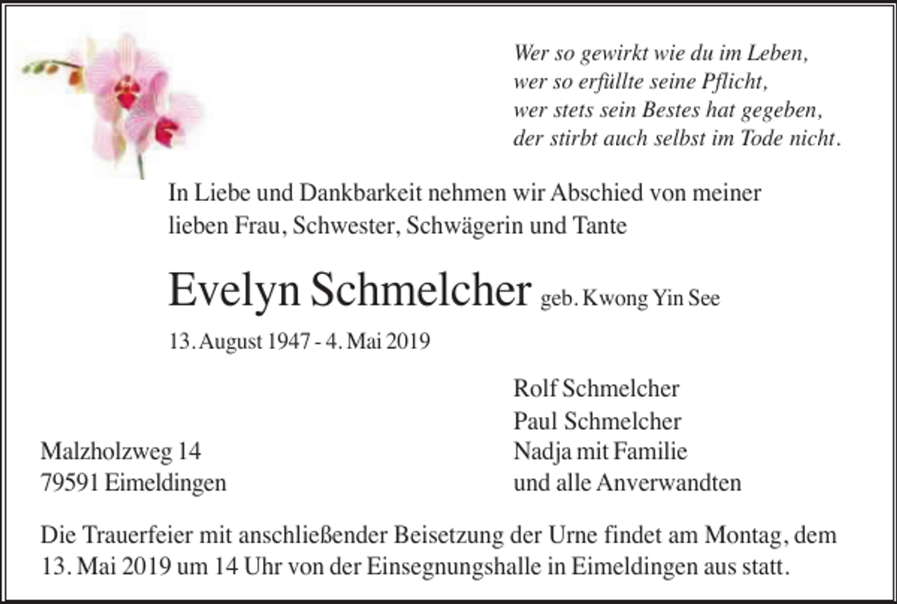 <p>Wer so gewirkt wie du im Leben,<br />wer so erfüllte seine Pflicht,<br />wer stets sein Bestes hat gegeben,<br />der stirbt auch selbst im Tode nicht.</p><p>In Liebe und Dankbarkeit nehmen wir Abschied von meiner<br />lieben Frau, Schwester, Schwägerin und Tante</p><p>Evelyn Schmelcher geb. Kwong Yin See<br />13. August 1947 - 4. Mai 2019</p><p>Malzholzweg 14<br />79591 Eimeldingen</p><p>Rolf Schmelcher<br />Paul Schmelcher<br />Nadja mit Familie<br />und alle Anverwandten</p><p>Die Trauerfeier mit anschließender Beisetzung der Urne findet am Montag, dem<br />13. Mai 2019 um 14 Uhr von der Einsegnungshalle in Eimeldingen aus statt.</p>