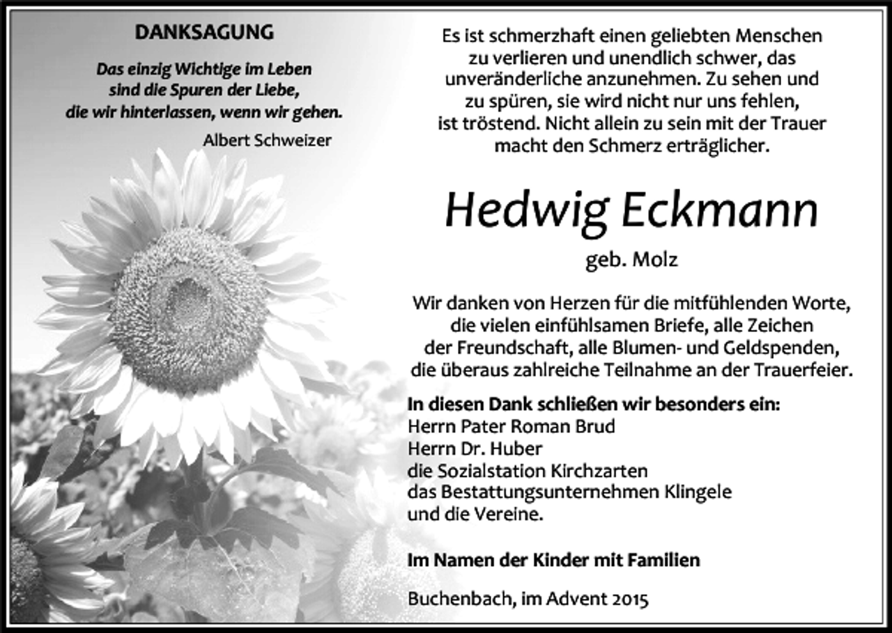 <p>DANKSAGUNG<br />Das einzig Wichtige im Leben<br />sind die Spuren der Liebe,<br />die wir hinterlassen, wenn wir gehen.<br />Albert Schweizer</p><p>Es ist schmerzhaft einen geliebten Menschen<br />zu verlieren und unendlich schwer, das<br />unveränderliche anzunehmen. Zu sehen und<br />zu spüren, sie wird nicht nur uns fehlen,<br />ist tröstend. Nicht allein zu sein mit der Trauer<br />macht den Schmerz erträglicher.</p><p>Hedwig Eckmann<br />geb. Molz<br />Wir danken von Herzen für die mitfühlenden Worte,<br />die vielen einfühlsamen Briefe, alle Zeichen<br />der Freundschaft, alle Blumen- und Geldspenden,<br />die überaus zahlreiche Teilnahme an der Trauerfeier.<br />In diesen Dank schließen wir besonders ein:<br />Herrn Pater Roman Brud<br />Herrn Dr. Huber<br />die Sozialstation Kirchzarten<br />das Bestattungsunternehmen Klingele<br />und die Vereine.<br />Im Namen der Kinder mit Familien<br />Buchenbach, im Advent 2015</p>