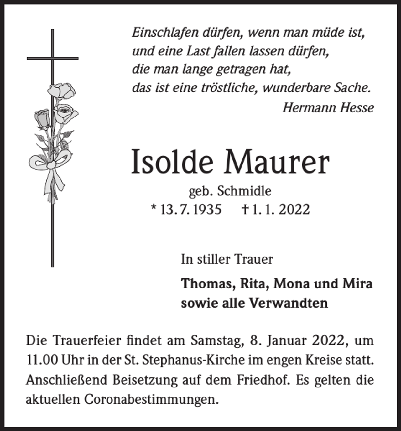 <p>Einschlafen dürfen, wenn man müde ist,<br />und eine Last fallen lassen dürfen,<br />die man lange getragen hat,<br />das ist eine tröstliche, wunderbare Sache.</p><p>Hermann Hesse</p><p>Isolde Maurer<br />geb. Schmidle<br />* 13. 7. 1935 † 1. 1. 2022<br />In stiller Trauer<br />Thomas, Rita, Mona und Mira<br />sowie alle Verwandten<br />Die Trauerfeier findet am Samstag, 8. Januar 2022, um<br />11.00 Uhr in der St. Stephanus-Kirche im engen Kreise statt.<br />Anschließend Beisetzung auf dem Friedhof. Es gelten die<br />aktuellen Coronabestimmungen.</p>