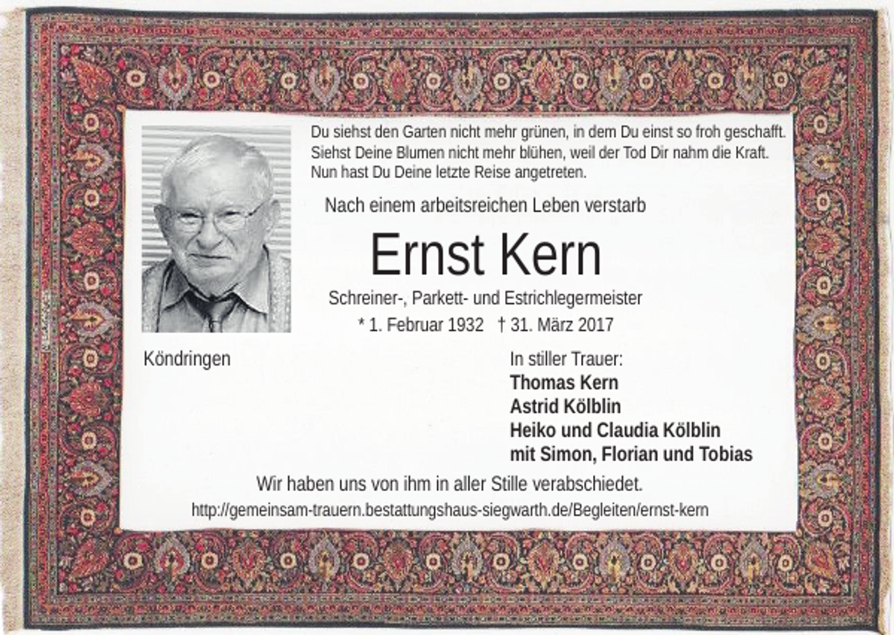 <p>Du siehst den Garten nicht mehr grünen, in dem Du einst so froh geschafft.<br />Siehst Deine Blumen nicht mehr blühen, weil der Tod Dir nahm die Kraft.<br />Nun hast Du Deine letzte Reise angetreten.</p><p>Nach einem arbeitsreichen Leben verstarb</p><p>Ernst Kern</p><p>Schreiner-, Parkett- und Estrichlegermeister<br />* 1. Februar 1932 † 31. März 2017</p><p>Köndringen</p><p>In stiller Trauer:<br />Thomas Kern<br />Astrid Kölblin<br />Heiko und Claudia Kölblin<br />mit Simon, Florian und Tobias</p><p>Wir haben uns von ihm in aller Stille verabschiedet.<br />http://gemeinsam-trauern.bestattungshaus-siegwarth.de/​Begle​iten/ernst-kern</p>