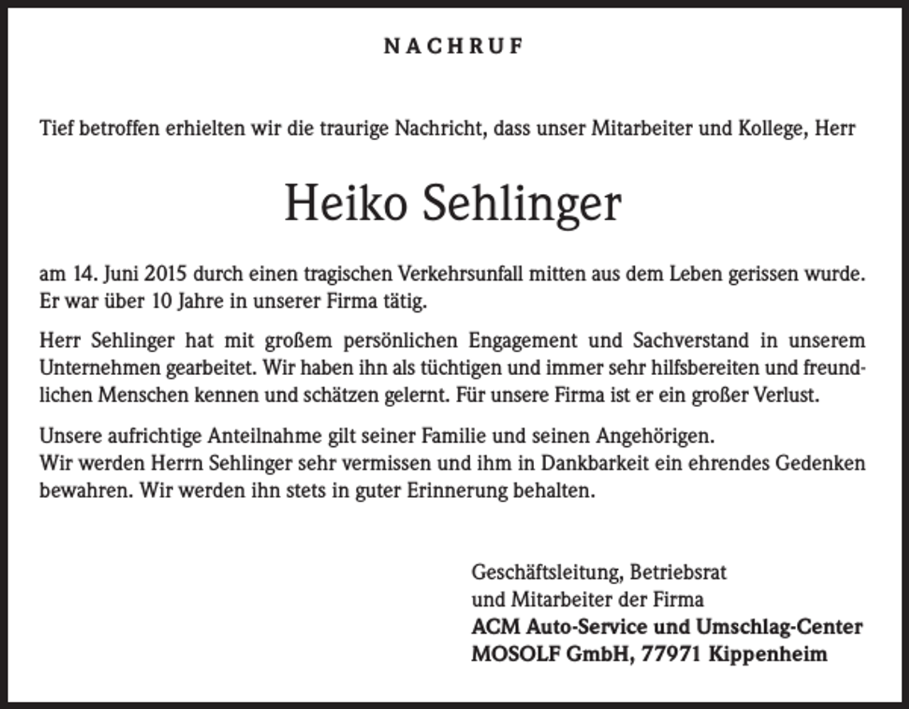 <p>NACHRUF<br />Tief betroffen erhielten wir die traurige Nachricht, dass unser Mitarbeiter und Kollege, Herr</p><p>Heiko Sehlinger<br />am 14. Juni 2015 durch einen tragischen Verkehrsunfall mitten aus dem Leben gerissen wurde.<br />Er war über 10 Jahre in unserer Firma tätig.<br />Herr Sehlinger hat mit großem persönlichen Engagement und Sachverstand in unserem<br />Unternehmen gearbeitet. Wir haben ihn als tüchtigen und immer sehr hilfsbereiten und freundlichen Menschen kennen und schätzen gelernt. Für unsere Firma ist er ein großer Verlust.<br />Unsere aufrichtige Anteilnahme gilt seiner Familie und seinen Angehörigen.<br />Wir werden Herrn Sehlinger sehr vermissen und ihm in Dankbarkeit ein ehrendes Gedenken<br />bewahren. Wir werden ihn stets in guter Erinnerung behalten.<br />Geschäftsleitung, Betriebsrat<br />und Mitarbeiter der Firma<br />ACM Auto-Service und Umschlag-Center<br />MOSOLF GmbH, 77971 Kippenheim</p>