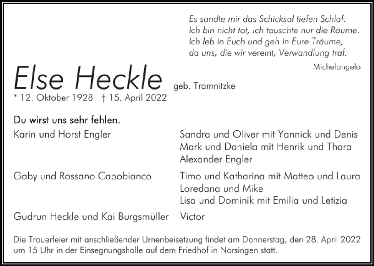 <p>Else Heckle</p><p>Es sandte mir das Schicksal tiefen Schlaf.<br />Ich bin nicht tot, ich tauschte nur die Räume.<br />Ich leb in Euch und geh in Eure Träume,<br />da uns, die wir vereint, Verwandlung traf.<br />Michelangelo</p><p>geb. Tramnitzke</p><p>* 12. Oktober 1928 † 15. April 2022</p><p>Karin und Horst Engler</p><p>Sandra und Oliver mit Yannick und Denis<br />Mark und Daniela mit Henrik und Thara<br />Alexander Engler</p><p>Gaby und Rossano Capobianco</p><p>Timo und Katharina mit Matteo und Laura<br />Loredana und Mike<br />Lisa und Dominik mit Emilia und Letizia</p><p>Gudrun Heckle und Kai Burgsmüller</p><p>Victor</p><p>Die Trauerfeier mit anschließender Urnenbeisetzung findet am Donnerstag, den 28. April 2022<br />um 15 Uhr in der Einsegnungshalle auf dem Friedhof in Norsingen statt.</p>