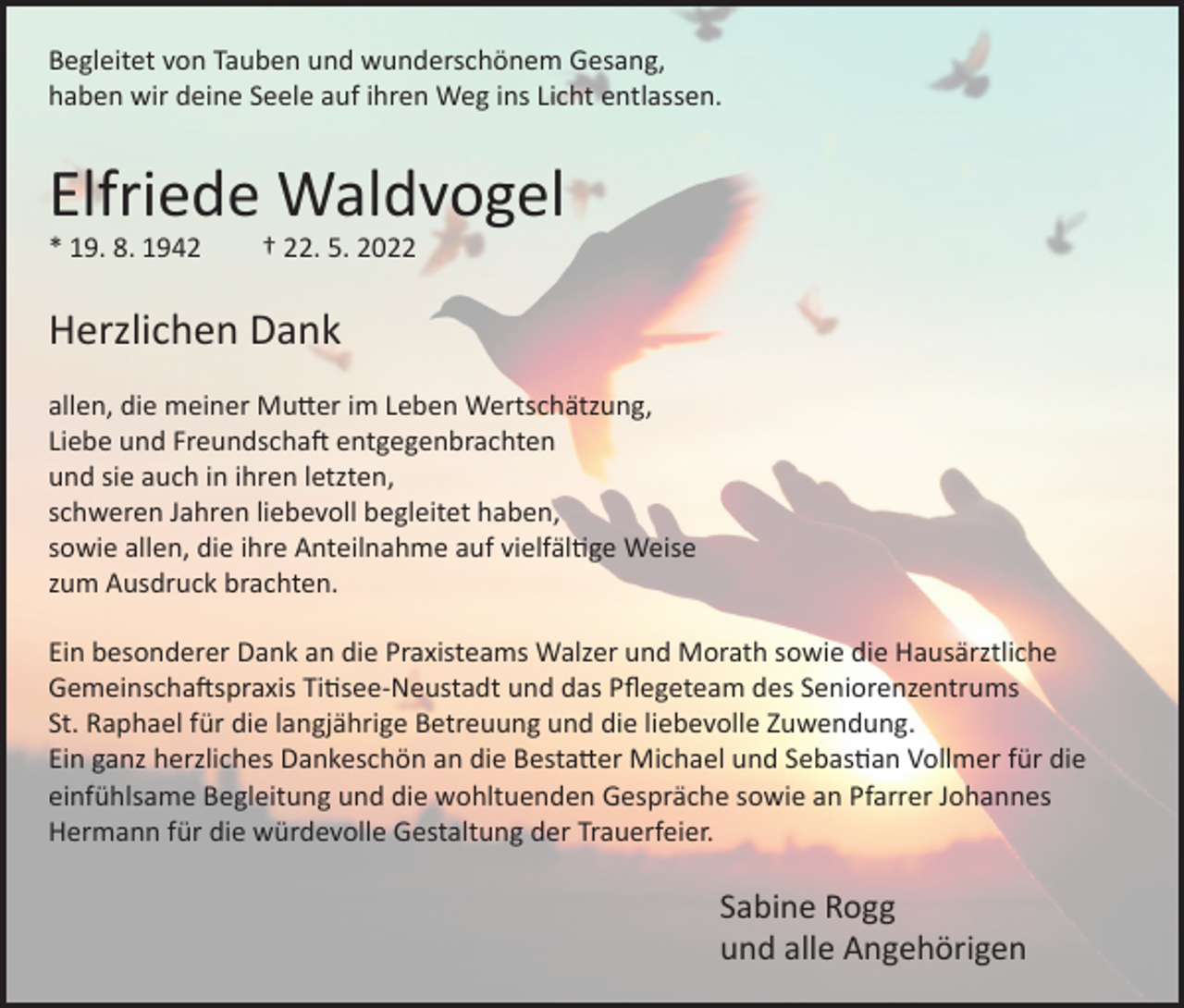 <p>Begleitet von Tauben und wunderschönem Gesang,<br />haben wir deine Seele auf ihren Weg ins Licht entlassen.</p><p>Elfriede Waldvogel<br />* 19. 8. 1942</p><p>† 22. 5. 2022</p><p>Herzlichen Dank<br />allen, die meiner Mutter im Leben Wertschätzung,<br />Liebe und Freundschaft entgegenbrachten<br />und sie auch in ihren letzten,<br />schweren Jahren liebevoll begleitet haben,<br />sowie allen, die ihre Anteilnahme auf vielfältige Weise<br />zum Ausdruck brachten.<br />Ein besonderer Dank an die Praxisteams Walzer und Morath sowie die Hausärztliche<br />Gemeinschaftspraxis Titisee-Neustadt und das Pflegeteam des Seniorenzentrums<br />St. Raphael für die langjährige Betreuung und die liebevolle Zuwendung.<br />Ein ganz herzliches Dankeschön an die Bestatter Michael und Sebastian Vollmer für die<br />einfühlsame Begleitung und die wohltuenden Gespräche sowie an Pfarrer Johannes<br />Hermann für die würdevolle Gestaltung der Trauerfeier.</p><p>Sabine Rogg<br />und alle Angehörigen</p>