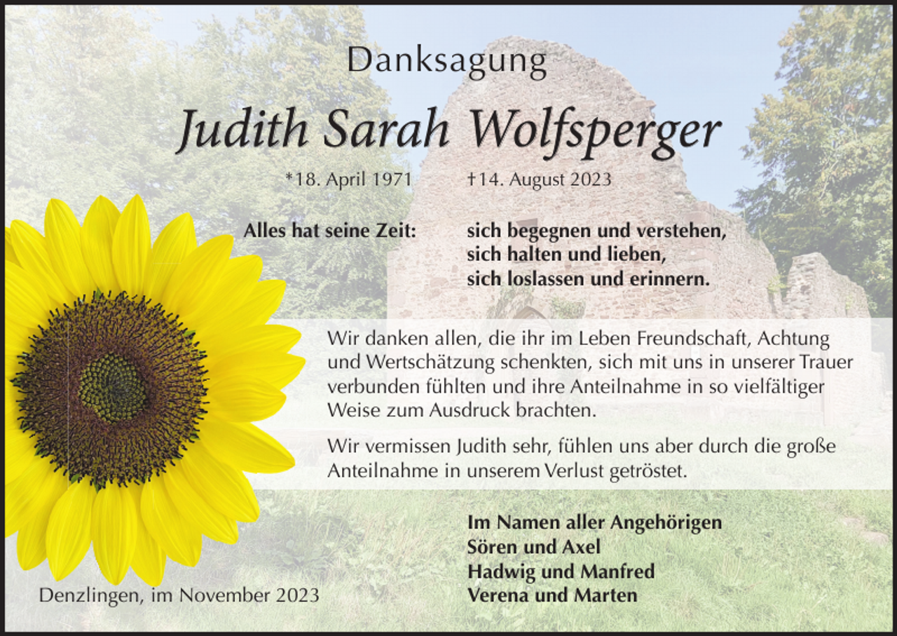 <p>Danksagung</p><p>Judith Sarah Wolfsperger<br />*18. April 1971</p><p>Alles hat seine Zeit:</p><p>†14. August 2023</p><p>sich begegnen und verstehen,<br />sich halten und lieben,<br />sich loslassen und erinnern.</p><p>Wir danken allen, die ihr im Leben Freundschaft, Achtung<br />und Wertschätzung schenkten, sich mit uns in unserer Trauer<br />verbunden fühlten und ihre Anteilnahme in so vielfältiger<br />Weise zum Ausdruck brachten.<br />Wir vermissen Judith sehr, fühlen uns aber durch die große<br />Anteilnahme in unserem Verlust getröstet.</p><p>Denzlingen, im November 2023</p><p>Im Namen aller Angehörigen<br />Sören und Axel<br />Hadwig und Manfred<br />Verena und Marten</p>