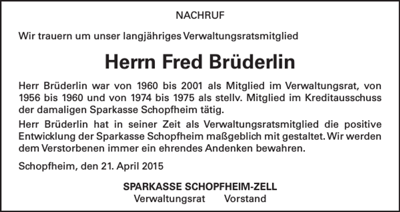 <p>NACHRUF<br />Wir trauern um unser langjähriges Verwaltungsratsmitglied</p><p>Herrn Fred Brüderlin<br />Herr Brüderlin war von 1960 bis 2001 als Mitglied im Verwaltungsrat, von<br />1956 bis 1960 und von 1974 bis 1975 als stellv. Mitglied im Kreditausschuss<br />der damaligen Sparkasse Schopfheim tätig.<br />Herr Brüderlin hat in seiner Zeit als Verwaltungsratsmitglied die positive<br />Entwicklung der Sparkasse Schopfheim maßgeblich mit gestaltet. Wir werden<br />dem Verstorbenen immer ein ehrendes Andenken bewahren.<br />Schopfheim, den 21. April 2015<br />SPARKASSE SCHOPFHEIM-ZELL<br />Verwaltungsrat Vorstand</p>