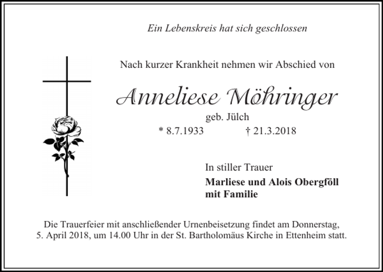 <p>Ein Lebenskreis hat sich geschlossen<br />Nach kurzer Krankheit nehmen wir Abschied von</p><p>Anneliese Möhringer<br />geb. Jülch<br />* 8.7.1933<br />† 21.3.2018</p><p>In stiller Trauer<br />Marliese und Alois Obergföll<br />mit Familie<br />Die Trauerfeier mit anschließender Urnenbeisetzung findet am Donnerstag,<br />5. April 2018, um 14.00 Uhr in der St. Bartholomäus Kirche in Ettenheim statt.</p>